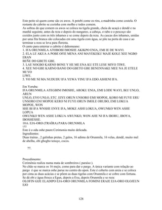 Este peito só quem come são os awos. A petebi come os rins, a madrinha come costela. O
restante do cabrito se cozinha com molho e todos comem.
As sobras do que comem os awos se coloca na tigela grande, cheia de acaçá e dendê e na
manhã seguinte, antes da reza e depois do nangareo, a cabeça, o rabo e o pescoço são
cozidos junto com os três inhames e se come depois da reza. As cascas dos inhames, unidas
por uma fita branca são colocadas em uma tigela com água, se põe na porta de casa e ao
terminar a reza se leva para floresta.
O canto para enterrar o cabrito é dahomeano:
1. IFA ORUNMILA ATOBOBI IMOSHE AKIKPO ENIA, EMI IE DE WAYI.
2. ELA LE AKUA A POBE OFIE MENA ANI MAYEKEKU MAJE KOLE XEE NGBO
ERAN
BEÑE DO GBETE GBE.
3. LAE NOGBO KARNO BONE Y HE ME ENA KU ETE LESE MIYO TIWE.
4. XEE NO GBE KARNO BANO DO GBETO GBE BENENNAKE MEE NA JE ETELE
MI YO
LIWE.
5. YO ME NI MA NUDUDU IFA YEWA YINU IFA EDO ASHENI IFA.
Em Yoruba:
IFA ORUNMILA ATEGBINI IMOSHE, AROKU ENIA, EMI LODE WAYI, IKU UNLO,
ARUN
UNLO, EYO UNLO, ETC. EIYE ORUN UNSORO EMI MOPOE, KORO MI FUYE ERU
UNSORO ENI MOPOE KERO NI FUYE ORUN IMOLE ORUBO, EMI LOKUA
MOPOE, WON
SHE BI IFA WNSHE ENYE IFA, MOKE ASHI LOKUA, OWUNKO WEN ASHE
LOPUA
OWUNKO WEN ASHE LOKUA AWUNKO, WON AHE NI IFA IBORU, IBOYA,
IBOSHESHE.
10.6. EJA-ORO (TRAÍRA) PARA ORUNMILA
153
Este é o odu oshe paure.Cerimonia muito delicada.
Ingredientes:
Duas traíras , 2 galinhas pretas, 2 galos, 16 adimu de Orunmila, 16 velas, dendê, muito mel
de abelha, obi gbogbo tenuye, cocos.
77.
Procedimento:
Cerimônia realiza numa mata de sombreiros ( paraíso ).
No chão se marca os 16 mejis, como para dar o pargo. A única variante com relação ao
pargo é que se marca oshe parue no centro do opon. Este é coberto com areia e se coloca
por cima as duas acácias e se põem as duas tigelas com Orunmila e se cobre com fortuna.
Se dá obi e água fresca a Egun, depois a Exu, depois Orunmila e se reza:
OLOFIN GIJE ELADIPO EJA-ORO ORUNMILA FOMINI ERAJE EJA-ORO OLOJEUN
EJO
128
 