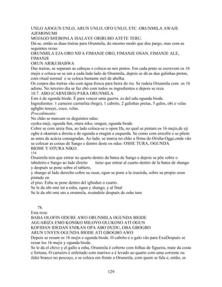 UNLO AJOGUN UNLO, ARUN UNLO, OFO UNLO, ETC. ORUNMILA AWAJE
AJEMONUMI
MOJAGO SHEBONLA ISALAYE ORIRUBO ATETE TERU.
Dá-se, então as duas traíras para Orunmila, do mesmo modo que deu pargo, mas com as
seguintes rezas:
ORUNMILA EJA-ORO NIFA FIMANJE ORO, FIMANJE OSAN, FIMANJE ALE,
FIMANJE
ORUN ARIKUBABWA
Das traíras, se separam as cabeças e coloca-se nos pratos. Em cada prato se escrevem os 16
mejis e coloca-se se um a cada lada lado de Orunmila, depois se dá as dua galinhas pretas,
com ritual normal e se coloca bastante mel de abelha.
Os corpos das traíras vão com água fresca para beira do rio. Se rodeia Orunmila com os 16
adimu. No terceiro dia se faz ebó com todos os ingredientes e depois se reza.
10.7. ABO (CARNEIRO) PARA ORUNMILA
Este é de ogunda biode. É para vencer uma guerra. es del odu ogunda biode.
Ingredientes: 1 carneiro carmelita (bege), 1 cabrito, 2 galinhas pretas, 5 galos, obi e velas
agbgbo tenuye, coco, velas.
Procedimento:
No chão se marcam os deguintes odus:
oyeku meji, ogunda fun, otura niko, oragun, ogunda biode.
Cobre se com areia fina, ao lado coloca-se o opon Ifa, no qual se pintam os 16 mejis,de eji
ogbe á okanran a direita e de ogunda a oragún a esquerda. Se como com enxofre e se põem
as astes de acácia consagradas. Ao lado, se marca no chão a firma do Orisha Ogge,onde vão
se colocar as coisas de Sango e dentro deste os odus: OSHE TURA, OGUNDA
BIODE Y OTURA NIKO.
154
Orunmila tem que entrar no quarto dentro da batea de Sango e depois se põe sobre o
tabuleiro e Sango ao lado direito tiene que entrar al cuarto dentro de la batea de shango
y después se pone sobre el tablero,
y shango al lado derecho cobre su osun, ogun se pone a la izueirda, sobre su propio osun
pintado en
el piso. Eshu se pone dentro del igbodun o cuarto.
Se le da obi omi tut a eshu, ogun y shango, y al final
Se le da obi omi uto a orunmila, rezándole después de oshe tura
78.
Esta reza:
BABA OLOFIN ODURE AWO ORUNMILA OGUNDA BIODE
AGUARIZA EMO KONIKO MILOYO OLUKOSO ATI OGUN
KOFIDAN IDEDAN ENIKAN OPA ABO DUDU, OBA GBOGBO
ARUN UNYEN OGUNDA BIODE ATI GBOGBO AWO
Depois se rezam os 16 mejis e ogunda biode. O cabrito e o galo vão para ExuDespués se
rezan los 16 mejis y ogunda biode.
Se le da el chivo y el gallo a eshu, Orunmila é coberto com folhas de figueira, mate da costa
e fortuna. O carneiro é enfeitado com mariwo e é levado ao quarto com uma corrente ou
ileké branco no pescoço, e se coloca em frente a Orunmila, com quem se fala e, então, se
129
 
