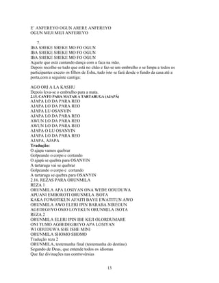 E’ ANFEREYO OGUN ARERE ANFEREYO
OGUN MEJI MEJI ANFEREYO
7.
IBA SHEKE SHEKE MO FO OGUN
IBA SHEKE SHEKE MO FO OGUN
IBA SHEKE SHEKE MO FO OGUN
Aquele que está cantando dança com a faca na mão.
Depois recolhe-se tudo que está no chão e faz-se um embrulho e se limpa a todos os
participantes exceto os filhos de Eshu, tudo isto se fará desde o fundo da casa até a
porta,com a seguinte cantiga:
AGO ORI A LA KASHU
Depois leva-se o embrulho para a mata.
2.15. CANTO PARA MATAR A TARTARUGA (AJAPÁ)
AJAPA LO DA PARA REO
AJAPA LO DA PARA REO
AJAPA LU OSANYIN
AJAPA LO DA PARA REO
AWUN LO DA PARA REO
AWUN LO DA PARA REO
AJAPA O LU OSANYIN
AJAPA LO DA PARA REO
AJAPA, AJAPA
Tradução:
O ajapa vamos quebrar
Golpeando o corpo e cortando
O ajapá se quebra para OSANYIN
A tartaruga vai se quebrar
Golpeando o corpo e cortando
A tartaruga se quebra para OSANYIN
2.16. REZAS PARA ORUNMILA
REZA 1
ORUNMILA APA LOSIYAN ONA WEDE ODUDUWA
APUANI EMBOROTI ORUNMILA ISOTA
KAKA FOWOTIKUN AFAITI BAYE EWATITUN AWO
ORUNMILA AWO ELERI IPIN BARABA NIREGUN
AGEDEGEYO OMO LOYEKUN ORUNMILA ISOTA
REZA 2
ORUNMILA ELERI IPIN IBE KEJI OLORDUMARE
ONI TUMO AGBEDEGBEYO APA LOSIYAN
WI ODUDUWA SHE ISHE MINI
ORUNMILA SHOMO SHOMO
Tradução reza 2
ORUNMILA, testemunha final (testemunha do destino)
Segundo de Deus, que entende todos os idiomas
Que faz divinações nas controvérsias
13
 
