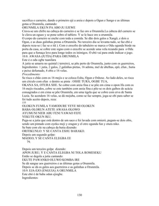 sacrifica o carneiro, dando o primeiro ejé a areia e depois a Ogun e Sango e as últimas
gotas a Orunmila, cantando:
ORUNMILA EKUN PA ABO JU EJEWE
Crava-se um chifre na cabeça do carneiro e se faz oro a Orunmila.La cabeza del carnero se
le clava un oguee y se pone sobre el tablero. Y se le hace oro a orunmila.
O corpo do carneiro se enche com toda a comida. Se dão dois galos a Xangô, e dois a
Ogun, e as duas galinhas pretas a Orunmila. No terceiro dia se levanta tudo, se faz ebó e
depois reza-se ( faz se o itã ). Com o enxofre do tabuleiro se marca o Odu ogunda biode na
porta da casa, se cobre este signo com o enxofre se acende uma vela rezando para o Odu
para que a fumaça leve para longe todos os inimigos. O ebó vai para onde indicar o jogo.
10.8. AWASA (JUTIA) PARA ORUNMILA
Este é o odu ogbe tuanilara
A jutia se amarra no quintal ( terreiro), se põe perto de Orunmila, junto com os guerreiros,
Ingredientes: 1 jutia, 2 galos, 2 galinhas pretas, 16 adimu, mel de abelhas, epô, efun , hutia
e peixe defumado, 4 obis e 16 velas.
Procedimento:
Se risca o chão com os 16 mejis e se coloca Eshu, Ogun e Oshose. Ao lado deles, se risca
um círculo com efun e dentro se pinta : OSHE TURA, OGBE TUA,
OKANA SA, OTURA SHE. Se cobre com areia fina e se põe em cima o opon Ifa com os
16 mejis riscados, cobre se este também com areia fina e põe-se os dois galhos de acácia
consagrados e em cima se põe Orunmila, em uma tigela que se cobre com erva de Santa
Luzia. Se acendem 16 velas, se dá mojuba, como se faz sempre, joga-se obi para saber se
foi tudo aceito depois, reza:
155
OLOKUN FUMILA YAMODURE YEYE MI OLOKUN
BABA OLORUN ATETE AWASA OLOWO
AYUMUNI NIER ABU FENI YAWAO FEFE
YEKUTE OKUN IKU.
Pega-se a jutia que está dentro de um saco e foi lavada com omieró, pegam-se dois obis,
sendo um pintado com oyeku meji y oragun y el otro ogunda fun y otura niko.
Se bate com ele na cabeça da hutia dizendo:
ORITIKUNLO: Y SE CANTA ESHU BARAKO.
Depois um segundo golpe:
MADEO; Y SE CANTA ELEGBA EE
79.
Depois um terceiro golpe dizendo:
APON JURU; Y E CANTA ELEGBA NI TOLA ROMESEKU
Então se degola a jutia cantando:
EKUTE PAWANKO OLUWO KOMBA IRE
Se dá sangue aos guerreiros e as últimas gotas a Orunmila.
Depois se dá os galos aos guerreiros e as galinhas a Orunmila.
10.9. EJA-EJO (ENGUIA) A ORUNMILA
Este ebó é de baba odun ejiogbe.
Ingredientes:
130
 