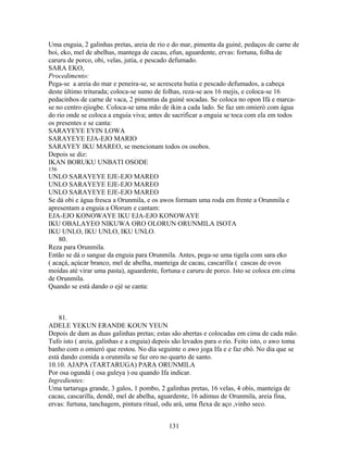 Uma enguia, 2 galinhas pretas, areia de rio e do mar, pimenta da guiné, pedaços de carne de
boi, eko, mel de abelhas, mantega de cacau, efun, aguardente, ervas: fortuna, folha de
caruru de porco, obi, velas, jutia, e pescado defumado.
SARA EKO,
Procedimento:
Pega-se a areia do mar e peneira-se, se acresceta hutia e pescado defumados, a cabeça
deste último triturada; coloca-se sumo de folhas, reza-se aos 16 mejis, e coloca-se 16
pedacinhos de carne de vaca, 2 pimentas da guiné socadas. Se coloca no opon Ifá e marca-
se no centro ejiogbe. Coloca-se uma mão de ikin a cada lado. Se faz um omieró com água
do rio onde se coloca a enguia viva; antes de sacrificar a enguia se toca com ela em todos
os presentes e se canta:
SARAYEYE EYIN LOWA
SARAYEYE EJA-EJO MARIO
SARAYEY IKU MAREO, se mencionam todos os osobos.
Depois se diz:
IKAN BORUKU UNBATI OSODE
156
UNLO SARAYEYE EJE-EJO MAREO
UNLO SARAYEYE EJE-EJO MAREO
UNLO SARAYEYE EJE-EJO MAREO
Se dá obi e água fresca a Orunmila, e os awos formam uma roda em frente a Orunmila e
apresentam a enguia a Olorum e cantam:
EJA-EJO KONOWAYE IKU EJA-EJO KONOWAYE
IKU OBALAYEO NIKUWA ORO OLORUN ORUNMILA ISOTA
IKU UNLO, IKU UNLO, IKU UNLO.
80.
Reza para Orunmila.
Então se dá o sangue da enguia para Orunmila. Antes, pega-se uma tigela com sara eko
( acaçá, açúcar branco, mel de abelha, manteiga de cacau, cascarilla ( cascas de ovos
moídas até virar uma pasta), aguardente, fortuna e caruru de porco. Isto se coloca em cima
de Orunmila.
Quando se está dando o ejé se canta:
81.
ADELE YEKUN ERANDE KOUN YEUN
Depois de dam as duas galinhas pretas; estas são abertas e colocadas em cima de cada mão.
Tufo isto ( areia, galinhas e a enguia) depois são levados para o rio. Feito isto, o awo toma
banho com o omieró que restou. No dia seguinte o awo joga Ifa e e faz ebó. No dia que se
está dando comida a orunmila se faz oro no quarto de santo.
10.10. AJAPA (TARTARUGA) PARA ORUNMILA
Por osa ogundá ( osa guleya ) ou quando Ifa indicar.
Ingredientes:
Uma tartaruga grande, 3 galos, 1 pombo, 2 galinhas pretas, 16 velas, 4 obis, manteiga de
cacau, cascarilla, dendê, mel de abelha, aguardente, 16 adimus de Orunmila, areia fina,
ervas: furtuna, tanchagem, pintura ritual, odu ará, uma flexa de aço ,vinho seco.
131
 
