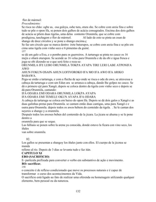 flor de mármol:
Procedimiento:
Se risca no chão: ogbe as, osa guleya, oshe tura, otura she. Se cobre com areia fina e sobre
tudo se põe o opon Ifa, se ponen dois galhos de acácia consagrados. Encima dos dois galhos
de acácia se põem duas tigelas, uma delas contento Orunmila, que se cobre com
prodigiosa, tanchagem e flor de mármol. Al lado de esto se pinta un osun de
shango de doce círculos y se pone a shango encima.ç
Se faz um círculo que se marca dentro: irete baturupos, se cobre com areia fina e se põe em
cima uma tigela com vinho seco e 6 pimentas da guiné.
157
se dá um galo a Exu, e o pombo para os guerreiros. A tartaruga se pinta no casco os 16
mejis e obará oturupon. Se acende as 16 velas para Orunmila e de da obi e água fresca e
joga-se obi dizendo-se o que será feito e reza-se:
ORUNMILA IFE LEBO ORUNMILA TOKPA AYAPA TIRE LERI LABE ATPONIFA
AWO
AHUN FOKUN OSAIN AHUN LOFIYOROKO IFA MO IFA AWO IFA ARIKO
BABAWA.
Pega-se então a tartaruga, e com a flecha de aço onde se risca o odu do awo, se atravessa a
cabeça da tartaruga e com um Edun ara se arranca a cabeça, dando lhe golpes no casco. Se
dá o primero ejé para Xangô, depois se coloca dentro da tigela com vinho seco e depois se
dá para Orunmila, cantando:
IFA ODARA EMI ODARA ORUNMILA LOKPA AYAPA
IFA ODARA EMI TEMELE OKUN AYAPA IFA ODARA
A cabeça da tartaruga se coloca em baixo do opon Ifa. Depois se dá dois galos a Xangô e as
duas galinhas pretas para Orunmila. se cantam então duas cantigas, uma para Xangô e e
outra para Orunmila. depois todos os awos bebem do conteúdo da tigela. . Se le cantan dos
suyeres a shango y a orunmila.
Después todos los awoses beben del contenido de la jicara. La jicara se ahuma y se le pone
dentro a
orunmila para que se seque.
Las fallians se ponen sobre la arena ya conocida, donde estuvo la ficara con vino seco, los
iñales
van sobre orunmila.
82.
Los gallos se presentan a shangoy los iñales junto con ellos. El cuerpo de la jicotea se
manda
relleno al río. Depois de 3 dias se levanta tudo e faz itán.
CAPITULO XI
EBO (SACRIFICIO)
E- partícula prefixada para converter o verbo em substantivo de ação e movimento.
BO- sacrificar.
158
o conceito é de reflexo condicionado que move os processos naturais e é capaz de
transformar o curso dos acontecimentos da Vida.
O sacrifício está ligado ao fato de realizar uma oferenda ou homenagem utilizando qualquer
elemento, bem pessoal ou da natureza.
132
 