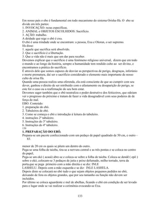 Em nosso país o ebo é fundamental em todo mecanismo do sistema Orisha-Ifa. O ebo se
divide em três partes:
1. INVOCAÇÃO: rezas específicas.
2. ANIMAL e OBJETOS ESCOLHIDOS: Sacrificio.
3. AÇÃO: trabalho.
A deidade que rege o ebó é exu.
O ebó é uma trindade onde se encontram: a pessoa, Exu e Olorun, o ser supremo.
Ifa disse:
1. aquele que sacrifica será absolvido.
2. Que o sacrifício é a libertação.
3. Que a vida não é mais que um dar para receber.
Devemos explicar que o sacrifício é uma fenômeno religioso universal, dizem que em todo
o mundo e ao longo da história, sempre a humanidade tem rendido culto ao ser divino, e
encontramos a prática do sacrifício.
É através dele que somos capazes de desviar as perspectivas de perigo, desgraças, inforúnio
e morte prematura, daí ser o sacrifício considerado o elemento mais importante de nosso
culto de orisa Ifa.
Quando uma pessoa realiza uma oferenda, ela está consciente de que ao cumprir com seu
dever, ganhou o direito de ser retribuído com o afastamento ou desaparição do perigo, se
este for o caso ou a reafirmação do seu bem estar.
Devemos sager também que o ebó neutraliza o poder destrutivo dos feiticeiros, que odeiam
ver o progresso do próximo e tratam de fazer a vida desagradável com seus poderes de de
força do mal.
EBO. Conteúdo:
1. preparação do ebó.
2. Tabuleiros de ebó.
3. Como se começa o ebó e introdução à leitura do tabuleiro.
4. instruções 2º tabuleiro.
5. Instruções do 3º tabuleiro.
6. Instruções do 4º tabuleiro.
159
1. PREPARAÇÃO DO EBÓ.
Prepara-se um pacote confeccionado com um pedaço de papel quadrado de 50 cm, e outro –
83.
menor de 20 cm os quais se põem um dentro do outro.
Pega-se uma folha de taioba, tira-se a nervura central e as três pontas e se coloca no centro
do papel,
Pega-se um ekó ( acasá) abre-se e coloca-se sobre a folha de taioba. Coloca-se dendê ( epô )
sobre o ekó, colocam-se 3 pedaços de jutia e peixe defumado, milho torrado, terra da
porta,que se pega primeiro com a mão direita e se diz: INLE
LASHELU. Depois com a mão esquerda e se diz: INLE LASHELA.
Depois disto se colocará no ebó tudo o que sejam objetos pequenos pedidos no ebó,
deixando de fora os objetos grandes, que por seu tamanho ou função não devem ser
incluídos.
Por último se coloca aguardente e mel de abelhas, ficando o ebó em condição de ser levado
para o lugar onde se vai realizar a cerimônia evocando-se Exu.
133
 