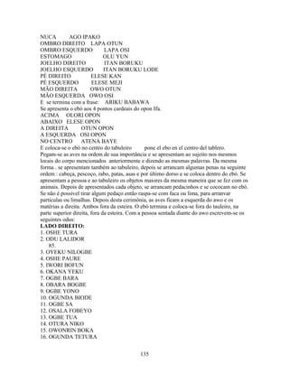 NUCA AGO IPAKO
OMBRO DIREITO LAPA OTUN
OMBRO ESQUERDO LAPA OSI
ESTOMAGO OLU YUN
JOELHO DIREITO ITAN BORUKU
JOELHO ESQUERDO ITAN BORUKU LODE
PÉ DIREITO ELESE KAN
PÉ ESQUERDO ELESE MEJI
MÃO DIREITA OWO OTUN
MÃO ESQUERDA OWO OSI
E se termina com a frase: ARIKU BABAWA
Se apresenta o ebó aos 4 pontos cardeais do opon Ifa.
ACIMA OLORI OPON
ABAIXO ELESE OPON
A DIREITA OTUN OPON
A ESQUERDA OSI OPON
NO CENTRO ATENA BAYE
E coloca-se o ebó no centro do tabuleiro pone el ebo en el centro del tablero.
Pegam-se as aves na ordem de sua importância e se apresentam ao sujeito nos mesmos
locais do corpo mencionados anteriormente e dizendo as mesmas palavras. Da mesma
forma . se apresentam também ao tabuleiro, depois se arrancam algumas penas na seguinte
ordem : cabeça, pescoço, rabo, patas, asas e por último dorso e se coloca dentro do ebó. Se
apresentam a pessoa e ao tabuleiro os objetos maiores da mesma maneira que se fez com os
animais. Depois de apresentados cada objeto, se arrancam pedacinhos e se cococam no ebó.
Se não é possível tirar algum pedaço então raspa-se com faca ou lima, para arranvar
partículas ou limalhas. Depois desta cerimônia, as aves ficam a esquerda do awo e os
matérias a direita. Ambos fora da esteira. O ebó termina e coloca-se fora do tauleiro, na
parte superior direita, fora da esteira. Com a pessoa sentada diante do awo escrevem-se os
seguintes odus:
LADO DIREITO:
1. OSHE TURA
2. ODU LALIDOR
85.
3. OYEKU NILOGBE
4. OSHE PAURE
5. IWORI BOFUN
6. OKANA YEKU
7. OGBE BARA
8. OBARA BOGBE
9. OGBE YONO
10. OGUNDA BIODE
11. OGBE SA
12. OSALA FOBEYO
13. OGBE TUA
14. OTURA NIKO
15. OWONRIN BOKA
16. OGUNDA TETURA
135
 