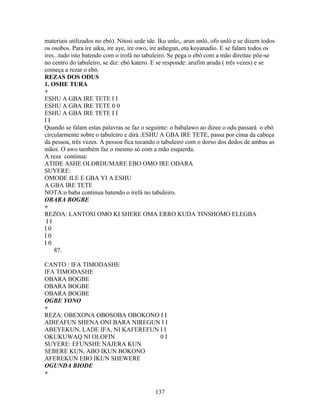 materiais utilizados no ebó). Nitosi sede ide. Iku unlo,, arun unló, ofo unló e se dizem todos
os osobos. Para ire aiku, ire aye, ire owo, ire ashegun, ota koyanadio. E se falam todos os
ires...tudo isto batendo com o irofá no tabuleiro. Se pega o ebó com a mão direitae põe-se
no centro do tabuleiro, se diz: ebó katero. E se responde: arufim aruda ( três vezes) e se
começa a rezar o ebó.
REZAS DOS ODUS
1. OSHE TURA
+
ESHU A GBA IRE TETE I I
ESHU A GBA IRE TETE 0 0
ESHU A GBA IRE TETE I I
I I
Quando se falam estas palavras se faz o seguinte: o babalawo ao dizee o odu passará o ebó
circularmente sobre o tabuleiro e dirá :ESHU A GBA IRE TETE, passa por cima da cabeça
da pessoa, três vezes. A pessoa fica tocando o tabuleiro com o dorso dos dedos de ambas as
mãos. O awo também faz o mesmo só com a mão esquerda.
A reza continua:
ATIDE ASHE OLORDUMARE EBO OMO IRE ODARA
SUYERE:
OMODE ILE E GBA YI A ESHU
A GBA IRE TETE
NOTA:o baba continua batendo o irefá no tabuleiro.
OBARA BOGBE
+
REZOA: LANTOSI OMO KI SHERE OMA ERRO KUDA TINSHOMO ELEGBA
I I
I 0
I 0
I 0
87.
CANTO : IFA TIMODASHE
IFA TIMODASHE
OBARA BOGBE
OBARA BOGBE
OBARA BOGBE
OGBE YONO
+
REZA: OBEXONA OBOSOBA OBOKONO I I
ADIFAFUN SHENA ONI BARA NIREGUN I I
ABEYEKUN, LADE IFA, NI KAFEREFUN I I
OKUKUWAQ NI OLOFIN 0 I
SUYERE: EFUNSHE NAJERA KUN
SEBERE KUN, ABO IKUN BOKONO
AFEREKUN EBO IKUN SHEWERE
OGUNDA BIODE
+
137
 