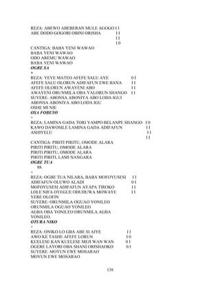 REZA: ABEWO ABEBERAN MULE AGOGO I I
ABE DODO GOGORI OBINI ORISHA I I
I I
I 0
CANTIGA: BABA YENI WAWAO
BABA YENI WAWAO
ODO AREMU WAWAO
BABA YENI WAWAO
OGBE SA
+
REZA: YEYE MATEO AFEFE SALU AYE 0 I
AFEFE SALU OLORUN ADIFAFUN EWE BANA I I
AFEFE OLORUN AWAYENI ABO I I
AWAYENI ORUNMILA OBA YALORUN SHANGO I I
SUYERE: ABONSA ABONIYA ABO LODA IGUI
ABONSA ABONIYA ABO LODA IGU
OSHE MI NIE
OSA FOBEYO
+
REZA: LAMINA GADA TORI YAMPO BELANPE SHANGO I 0
KAWO DAWOSILE LAMINA GADA ADIFAFUN I I
ASHIYELU I I
I I
CANTIGA: PIRITI PIRITU, OMODE ALARA
PIRITI PIRITU, OMODE ALARA
PIRITI PIRITU, OMODE ALARA
PIRITI PIRITI, LAMI NANGARA
OGBE TUA
88.
+
REZA: OGBE TUA NILARA, BABA MOFOYUSESI I I
ADIFAFUN OLUWO ALADI 0 I
MOFOYUSESI ADIFAFUN AYAPA TIROKO I I
LOLE NIFA OYEGUE ODUDUWA MOWAYE I I
YERE OLOFIN
SUYERE: ORUNMILA OGUAO YONILEO
ORUNMILA OGUAO YONILEO
AGBA OBA YONILEO ORUNMILA AGBA
YONILEO.
OTURA NIKO
+
REZA: ONIKO LO GBA ABE SI AIYE I I
AWO KE TASHE AFEFE LORUN I 0
KUELESE KAN KUELESE MEJI WAN WAN 0 I
OGERE LAYORI OBA SHANI ORISHAOKO 0 I
SUYERE: MOYUN EWE MOSARAO
MOYUN EWE MOSARAO
138
 