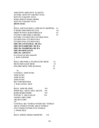 ADIATOTO ADIFAFUN ALAKETU
SUYERE: SOTUTO TARAWE YEYE
SOTUTO TARAWE YEYE
BABA DOGUN BABA DOMA
SOTUTO TARAWE YEYE
IRETE SUKA
+
REZA: ADE KAN KOLA ADIFAFUN AKOPERA I I
O WERE ODO OBINI KUAYE 0 I
OBINI WANIFA BARANIREGUN I 0
EYENIFA ORUNMILA ORUBO I I
SUYERE: EYUREO EWA EYUREO EWA
EYUREO EWA EYUREO EWA
EYUREO EWA EYUREO EWA
ODU DO ANCESTRAL DE IFA
ODU DO PADRINHO DE IFA
ODU DA MADRINHA DE IFA
ODU DO OFICIANTE
ODU DA APETEVI
Se colocam do lado esquerdo:
1. BABA EJIOGBE
+
REZA: ORUNMILA NI ODI ELESE MESE I I
MUNI ODI ELESE MESE I I
ONI OKO MESE TIRE KO BAJA I I
I I
91.
CANTIGA: ASHI NI MA
ASHI NI MA
ASHI NI MA
ASHI NI MA
IKU FORI BOYEMA
2. BABA OYEKU MEJI
+
REZA: ASHI MI ASHE 0 0
DODO IKU, ARUN, OFO, ARAYE 0 0
KORO KOBO ONIRE 0 0
PUPURU Y ARUN OLUO 0 0
AGOGO ABO LEBO
AKUKO LEBO
169
CANTIGA: IKU YEMILO OYERE IKU YEMILO
ARUN YEMILO OYERE ARUN YEMILO
EYO YEMILO OYERE EYO YEMILO
3. IWORI MEJI
+
REZA: SHEKE SHEKE SHEREWE 0 0
141
 