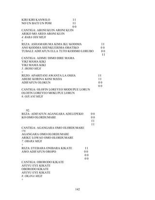 KIRI KIRI KANWILO I I
NO UN BATI UN POM I I
0 0
CANTIGA: ARONI KUIN ARONI KUIN
ARIKO MO AREO ARONI KUIN
4. BABA ODI MEJI
+
REZA: ASHAMARUMA KIMA IKU KODIMA I I
ANO KODIMA SHENKUERIMA OBATIKO 0 0
TUBALE ADIFAFUN ELLA TUTO KODIMO LORUBO 0 0
I I
CANTIGA: ADIMU DIMO DIRE MAMA
YIKI MAMA KIKI
YIKI MAMA KIKI
5. IROSO MEJI
+
REZO: APARITANI AWANTA LA OSHA I I
ABEBE KORINA KOSI MADA I I
ADIFAFUN OLOKUN 0 0
0 0
CANTIGA: OLOFIN LOREYEO MODUPUE LORUN
OLOFIN LOREYEO MOKUPUE LORUN
6. OJUANI MEJI
92.
REZA: ADIFAFUN AGANGARA ADELEPEKO 0 0
KO OMO OLORDUMARE 0 0
I I
I I
CANTIGA: AGANGARA OMO OLORDUMARE
170
AGANGARA OMO OLORDUMARE
ARIKU LOWAO OMO OLORDUMARE
7. OBARA MEJI
+
REZA: EYEBARA ONIBARA KIKATE I I
AWO ADIFAFUN OROPO 0 0
0 0
0 0
CANTIGA: OBORODO KIKATE
AFEYU EYE KIKATE
OBORODO KIKATE
AFEYU EYE KIKATE
8. OKANA MEJI
+
142
 
