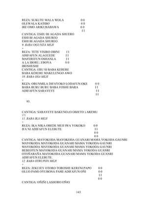 REZA: SUKUTU MALA WOLA 0 0
OLEWALA KATIBO 0 0
IRE OMO ARIKUBABAWA 0 0
I I
CANTIGA: ESHU BI AGADA SHUERO
ESHI BI AGADA SHUREO
ESHI BI AGADA SHUREO
9. BABA OGUNDA MEJI
+
REZA: TETE YISIRO OBINI I I
ADIFAFUN ALAGUEDE I I
MAFEREFUN OSHANLA I I
A LA IBORU, EBOYA 0 0
IBOSHESHE
CANTIGA: ERU SI BABA KERERE
BABA KERERE MAKULENGO AWO
10. BABA OSA MEJI
+
REZA: ORUNMILA DIFAYOKO LODAFUN OKE 0 0
BABA BURU BURU BABA FOSHE BARA I I
ADIFAFUN SARAYEYE I I
I I
93.
CANTIGA: SARAYEYE BAKUNO (O OBJETO ) AREMU
171
11. BABA IKA MEJI
+
REZA: IKA NIKA OBEDE MEJI IWA YOKOKO 0 0
IFA NI ADIFAFUN ELEBUTE I I
0 0
0 0
CANTIGA: MAYOKODA MAYOKODA GUANARI MAMA YOKODA GAUNRI
MAYOKODA MAYOKODA GUANARI MAMA YOKODA GAUNRI
MAYOKODA MAYOKODA GUANARI MAMA YOKODA GAUNRI
BEBEOTUN MAYOKODA GUANARI MAMA YOKODA GUANRI
OTOÑARAÑA MAYOKODA GUANARI MAMA YOKODA GUANRI
ADIFAFUN ELEBUTE.
12. BABA OTRUPON MEJI
+
REZA: JEKUJEY OTORO TOROSHE KERENI PAPO 0 0
OLUO PAMI OYUBONA PAMI ADIFAFUN OÑI 0 0
I I
0 0
CANTIGA: OÑIÑI LASHORO OÑIO
143
 