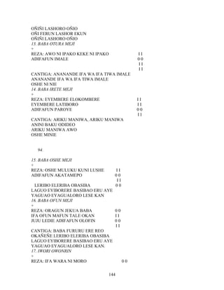 OÑIÑI LASHORO OÑIO
OÑI FERUN LASHOR EKUN
OÑIÑI LASHORO OÑIO
13. BABA OTURA MEJI
+
REZA: AWO NI IPAKO KEKE NI IPAKO I I
ADIFAFUN IMALE 0 0
I I
I I
CANTIGA: ANANANDE IFA WA IFA TIWA IMALE
ANANANDE IFA WA IFA TIWA IMALE
OSHE NI NIE
14. BABA IRETE MEJI
+
REZA: EYEMBERE ELOKOMBERE I I
EYEMBERE LATIBORO I I
ADIFAFUN PAROYE 0 0
I I
CANTIGA: ARIKU MANIWA, ARIKU MANIWA
ANINI BAKU ODIDEO
ARIKU MANIWA AWO
OSHE MINIE
94.
15. BABA OSHE MEJI
+
REZA: OSHE MULUKU KUNI LUSHE I I
ADIFAFUN AKATAMEPO 0 0
I I
LERIBO ELERIBA OBASIBA 0 0
LAGUO EYIBORERE BASIBAO ERU AYE
YAGUAO EYAGUALORO LESE KAN
16. BABA OFUN MEJI
+
REZA: ORAGUN JEKUA BABA 0 0
IFA OFUN MAFUN TALE OKAN I I
JUJU LEDIE ADIFAFUN OLOFIN 0 0
I I
CANTIGA: BABA FURURU ERE REO
OKAÑEÑE LERIBO ELERIBA OBASIBA
LAGUO EYIBORERE BASIBAO ERU AYE
YAGUAO EYAGUALORO LESE KAN.
17. IWORI OWONRIN
+
REZA: IFA WARA NI MORO 0 0
144
 