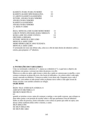 KASHETA WARA WARA NI MORO I I
KASHETA KASHE MINI BABALONA 0 I
E LAROYE KASHETA KASHEMINI I 0
SUYERE: AWARA WARA NIMORO
AWARA WARA NIMORO
KASHEITA KASHEMINI
AWARA WARA NIMORO
18. IROSUN UMBO
+
REZA: MONI OLA SHE ELEBO MORO MORO I I
LOKUN TENIFA ONI BARA BARA NIREGUN I I
KUBA LADE NFA ESHU UNTEFA I 0
ORUNMILA ORDARA. I 0
SUYERE: MONI OLA SHE LEBO
MONI OLA ASHE LEBO
MORO MORO LOKUN AWO TETENIFA
MONI OLA ASHE LEBO
E terminando de rezar este último odu, coloc-se o ebó do lado direito do tabuleiro sobre a
esteira, para preparar o 2º tabuleiro.
95.
4. INSTRUÇÕES DO TABULEIRO 2
Uma vez terminado o tabuleiro nº 1, marca-se o tabuleiro nº 2, o qual tem o objetivo de
profetizar com penas e yerosun nas mãos da pessoa e no ebó.
Marca-se os odus no opon, ogbe irosun e otura she e pede-se a pessoa que se ajoelhe, o awo
começa a arrancar as penas das aves, dos locais já indicados, e as coloca sobre o odu ogbe
irosun, marcado no tabuleiro. Começa-se então a reza deste odu. Enquanto reza o odu o
babalawo, com ambas as mão postas sobre as plumas move sobre o odu ogbe irosun de
forma circular e em sentido contrário ao relógio.
OGBE ROSO
+
REZO: TELE ATIDE KUN ATIDEJA I I
ADIFAFUN ORUNMILA I I
MO IRUN MOJE PIN 0 I
0 I
quando se termina a reza e antes de começar a cantiga, o awo pede a pessoa que coloque as
duas mãos juntas e em posição de receber sobre o ebó que permanece fora do tabuleiro.
Sobre as mãos da pesssoa, assim colocadas o awo coloca as penas que estão no opon, sem
deixar sobrar nenhuma delas sobre o mesmo, e canta:
IRUN MOLE PIN
HU IRUN MOLE PIN
HU IRUN IRE AIKU
145
 