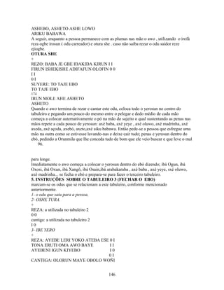 ASHEBO, ASHETO ASHE LOWO
ARIKU BABAWA
A seguir, enquanto a pessoa permanece com as plumas nas mão o awo , utilizando o irofá
reza ogbe irosun ( odu carreador) e otura she . caso não saiba rezar o odu saidor reze
ejiogbe.
OTURA SHE
+
REZO: BABA JE GBE IDAKIDA KIRUN I I
FIRUN ISHEKISHE ADIFAFUN OLOFIN 0 0
I I
0 I
SUYERE: TO TAJE EBO
TO TAJE EBO
174
IRUN MOLE AHE ASHETO
ASHETO
Quando o awo termina de rezar e cantar este odu, coloca todo o yerosun no centro do
tabuleiro e pegando um pouco do mesmo entre o pelegar e dedo médio de cada mão
começa a colocar auternativamente o pó na mão do sujeito o qual sustentando as penas nas
mãos repete a cada pouco de yerosun: axé baba, axé yeye , axé oluwo, axé madrinha, axé
axeda, axé açoda, axebó, axeto,axé aiku babawa. Então pede-se a pessoa que esfregue uma
mão na outra como se estivesse lavando-nas e deixe cair tudo; penas e yerosun dentro do
ebó, pedindo a Orunmila que lhe conceda tudo de bom que ele veio buscar e que leve o mal
96.
para longe.
Imediatamente o awo começa a colocar o yerosun dentro do ebó dizendo; ibá Ogun, ibá
Oxosi, ibá Oxun, ibá Xangô, ibá Osain,ibá arabakaraba , axé baba , axé yeye, sxé oluwo,
axé madrinha... se fecha o ebó e prepara-se para fazer o terceiro tabuleiro.
5. INSTRUÇÕES SOBRE O TABULEIRO 3 (FECHAR O EBO)
marcam-se os odus que se relacionam a este tabuleiro, conforme mencionado
anteriormente.
1- o odu que saiu para a pessoa,
2- OSHE TURA.
+
REZA: a utilizada no tabuleiro 2
0 0
cantiga: a utilizada no tabuleiro 2
I 0
3- IBE YERO
+
REZA: AYEBE LERI YOKO ATEBA ESE 0 I
TONA ERUTI OMA AWO BAYE I I
AYEBENI IGUN KIYEBO I 0
0 I
CANTIGA: OLORUN MAYE OBOLO WOÑI
146
 