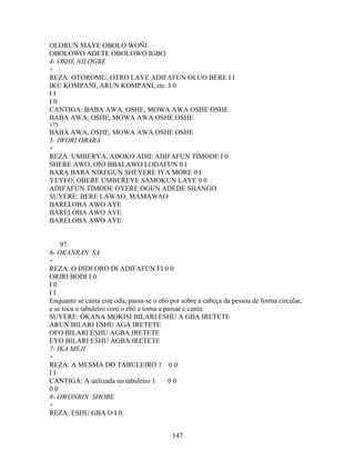 OLORUN MAYE OBOLO WOÑI
OBOLOWO ADETE OBOLOWO IGBO
4- OSHE NILOGBE
+
REZA: OTOROMU, OTRO LAYE ADIFAFUN OLUO BERE I I
IKU KOMPANI, ARUN KOMPANI, etc. I 0
I I
I 0
CANTIGA: BABA AWA, OSHE, MOWA AWA OSHE OSHE
BABA AWA, OSHE, MOWA AWA OSHE OSHE
175
BABA AWA, OSHE, MOWA AWA OSHE OSHE
5- IWORI OBARA
+
REZA: UMBERYA, ADOKO ADIE ADIFAFUN TIMODE I 0
SHERE AWO, ONI BBALAWO LODAFUN 0 I
BARA BARA NIREGUN SHEYERE IYA MORE 0 I
YEYEO, OBERE UMBEREYE SAMOKUN LAYE 0 0
ADIFAFUN TIMODE OYERE OGUN ADEDE SHANGO
SUYERE: BERE LAWAO, MAMAWAO
BARELOBA AWO AYE
BARELOBA AWO AYE
BARELOBA AWO AYE
97.
6- OKANRAN SA
+
REZA: O DIDI ORO DI ADIFAFUN FI 0 0
ORIRI BODI I 0
I 0
I I
Enquanto se canta este odu, passa-se o ebó por sobre a cabeça da pessoa de forma circular,
e se toca o tabuleiro com o ebó e torna a passar e canta:
SUYERE: OKANA MOKISI BILARI ESHU A GBA IRETETE
ARUN BILARI ESHU AGA IRETETE
OFO BILARI ESHU AGBA IRETETE
EYO BILARI ESHU AGBA IRETETE
7- IKA MEJI
+
REZA: A MESMA DO TABULEIRO 1 0 0
I I
CANTIGA: A utilizada no tabuleiro 1 0 0
0 0
8- OWONRIN SHOBE
+
REZA: ESHU GBA O I 0
147
 