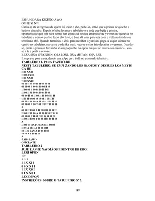 ESHU ODARA KIKEÑO AWO
OSHE NI NIE
Canta-se até o regresso de quem foi levar o ebó, pede-se, então que a pessoa se ajoelhe e
beije o tabuleiro. Depois o baba levanta o tabuleiro e e pede que beije a esteira,
oportunidade que tem para soprar nas costas da pessoa em pouco de yerosun do que está no
tabuleiro e com o qual se fez o ebó. Isto, o baba dá uma pancada com o irofá no tabuleiroe
termina o ebó. Quando terminou o ebó para recolher o yerosun, pega-se o que sobrou no
centro do tabuleiro, marca-se o odu ika meji, reza-se e com isto desativa o yerosun. Guarda-
se, então o yerosun deixando só um poquinho no opon no qual se marca osá owonrin . vai-
se a te a porta e reza-se :
REZA: OSA OWONRIN, OSA LONI, OSA METAN, OSA EJO.
E sopra-se para a rua, dando um golpe co o irofá no centro do tabuleiro.
TABULEIRO 1. PARA FAZER EBO
NESTE TABULEIRO, SE EMPI ZANDO LOS OLOUOS Y DESPUES LOS MEYIS
CA RE
II II XX I0
II 00 XX I0
II II XX I0
II I0 XX I0
00 II II 00 00 II II 00 00 0I
00 II 00 II 00 0I I0 00 II I0
II 00 00 II 00 0I I0 II I0 II
II 00 II 00 00 0I I0 0I I0 00
00 00 II 00 II 00 II II I0 0I II II
II II II 00 00 I0 I0 0I II II II II
00 II II 00 00 A 0I II II II II II II
00 II 00 II 00 T 0I II II II II I0 0I
A
00 II II II 00 B II II 0I 0I 0I II II
II 00 II 00 00 A I0 00 I0 I0 II 0I 0I
00 II 00 II II 0I II II 00 0I 0I II
II 00 II II 00 Y II 0I II 0I I0 II I0
A
II 00 W MAYORES II II 00 00
II 0I A DE LA 0I I0 II II
I0 II N RAMA I0 0I I0 0I
I0 I0 Z II I0 II II
A
BABALAWO
OFICIANTE
TABULEIRO 2
JUJU E ASHE NAS MÃOS E DENTRO DO EBO.
LERI OPON
179
+ + +
I I X X I I
0 0 X X I I
I I X X 0 I
0 I X X 0 I
LESE OPON
INSTRUÇÕES SOBRE O TABULEIRO Nº 3.
149
 