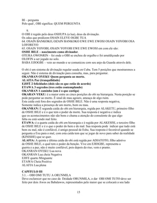 BI – pergunta
Pelo qual , OBI significa: QUEM PERGUNTA
9.
O OBI é regido pelo deus OSHUPA (a lua), deus da divinação.
Os odus que predizem OSAIN ELEYE OGBE TUA
64. OSAIN BANKOKO, OZAIN BANKOKO EWE EWE EWOSI OSAIN YOYOBI OSA
LOFOREYO
65. OSAIN YOYOBI, OSAIN YOYOBI EWE EWE EWOSI em com ele são:
OSHE BILE – nascimento como divinador.
OTURA OWONRIN – foi onde o OBI se encheu de orgulho e foi amaldiçoado por
OLOFIN a ser jogado no solo.
BABA EJIOGBE – veio ao mundo e se comunicou com seu anjo da Guarda através dele.
O obi é um sistema de divinação regular usada en Cuba. Tem 5 posições que mostraremos a
seguir. Não é sistema de divinação para consulta, mas, para perguntar.
OKANRAN OYEKU Quem pergunta ao morto.
ALAFIA Paz (tranquilidade)
EJIFÉ 2 felicidades (dois são os que estão de acordo)
ETAWA 3 segredos (tres estão contemplando)
OKANRAN 1 caminho (um é o que castiga)
OKARAN YEKU: é a maior entre as cinco posições do obi na hierarquia. Nesta posição se
pode perguntar ao morto. É sinal de mau agouro, ameaça de algo ruim.
Esta caída está fora dos segredos de OSHE BILE. Não é uma resposta negativa,
Somente indica a presença de um morto, bom ou mau.
OKANRAN: É segunda caída do obi em hierarquia, regida por ALAKETU, primeiro filho
de OSHE BILE e é o que tem o poder da morte. Sua resposta é negativa e indica
que os acontecimentos não são bons e chama a atenção do consulente de que algo
falta ou está sendo mal feito.
ETAWA: é a quarta caída do obi em hierarquia e é regida por ALAKESISI, o terceiro filho
de OSHE BILE e é o que o poder do bem e do mal. Sua resposta pode indicar que tudo está
bem ou mal, não é confiável, é amigo pessoal de Eshu. Sua resposta é favorável quando se
pergunta a Exu para o mal, com esta caída tem que se jogar de novo para saber da realidade
(KINISHE) que se quer.
ALAFIA: A quinta e última caída do obi está regida por ADIATOTO, filho adotivo
de OSHE BILE, o qual tem o poder da benção. Vive em EJIOGBE, representa a
guerra e a paz, não é muito confiável, pois depois do riso, vem o pranto.
OKANRAN OYEKU Lua nova
OKANRAN Lua cheia Negativa
EJIFE quarto Minguante
ETAWA Cheia Positiva
ALAFIA Lua plena
CAPITULO III
3.1. – OBI OMI TUTU A ORUNMILA
Devo esclarecer que no caso da Deidade ORUNMILA, o dar OBI OMI TUTO deve ser
feito por dois Awos ou Babalawos, representados pelo maior que se colocará a seu lado
15
 