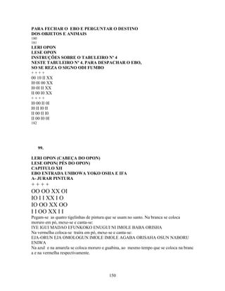 PARA FECHAR O EBO E PERGUNTAR O DESTINO
DOS OBJETOS E ANIMAIS
180
181
LERI OPON
LESE OPON
INSTRUÇÕES SOBRE O TABULEIRO Nº 4
NESTE TABULEIRO Nº 4. PARA DESPACHAR O EBO,
SO SE REZA O SIGNO ODI FUMBO
+ + + +
00 10 II XX
I0 0I 00 XX
I0 0I II XX
II 00 I0 XX
+ + + +
I0 00 II 0I
I0 II I0 II
II 00 II I0
II 00 I0 0I
182
99.
LERI OPON (CABEÇA DO OPON)
LESE OPON( PÉS DO OPON)
CAPITULO XII
EBO ENTRADA UMBOWA YOKO OSHA E IFA
A- JURAR PINTURA
+ + + +
OO OO XX OI
IO I I XX I O
IO OO XX OO
I I OO XX I I
Pegam-se as quatro tigelinhas de pintura que se usam no santo. Na branca se coloca
moruro em pó, mexe-se e canta-se:
IYE IGUI MADAO EFUNKOKO ENUGUI NI IMOLE BABA ORISHA
Na vermelha coloca-se traíra em pó, mexe-se e canta-se:
EJA-ORUN EJA OMOLOGUN IMOLE IMOLE AGABA ORISAHA OSUN NABORU
ENIWA
Na azul e na amarela se coloca moruro e guabina, ao mesmo tempo que se coloca na branc
a e na vermelha respectivamente.
150
 