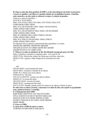 B- Pega-se uma das duas pombas do EBO e se faz uma limpeza em todos os presentes,
o Iyawo se ajoelha e sacrifica-se a pomba, dando eje as tigelinhas branca, vermelha,
azul, amarela e ao ebó, onde se colocará o corpo e a cabeça da pomba.
Canta-se o canto do sacrifício : .
SI ES IFÁ: SI ES OSHA:
OBA: EYE EYELE NILE EYE OBA: EYE EYELE NILE EYE
CORO:IDEM CORO: IDEM
OBA: IFA AWANI BAWA OBA: OSHA AWANI BAWA
CORO: IDEM CORO: IDEM
OBA: IFA AWANI BOFUN OBA: OSHA AWANI BOSHE
CORO: IDEM CORO: IDEM
OBA: IFA BOSHE OBA: OSHA TOKUN AWANI
CORO: IDEM CORO: IDEM
OBA: IFA TOKUN AWANI OBA: OSHA TOKUN
CORO: IDEM CORO: IDEM
Se misturam bem as pinturas, adicionando-lhes aguardente e se canta:
AKOÑUBO ABOODE AKOÑUBO ABOODE
EDUEBE KUEFUN TE UMBO AKOÑUBO AKOBO
AKOBO KUEFUN TE UMBO AWO
C- Pinta-se os odus no tabuleiro de Ifa. Do Obatalá consagrado para este fim.
Sobre o tabuleiro se pintam os seguintes odus: el t( osun leri )d
OSHE TURA. Odu do dia, isalaye do Orisha que será feito, otura she.,
IROSUN ATE: registro y baño lustgral de la ceremonia de osha.
183
100.
OTURA BARA: tocar la puerta del santo.
IRETE MEJI: el pelado y afeitado de la cabeza.
OGBE TUA. Pintar osun en la cabeza.
OTRUPON SA: fifi okan
OJUANI ALAKENTU: coronar con ashe la cabeza.
OBARA SA: la corona del santo.
OGUNDA MASA: sercreto del santo.
IRETE SUKA: consagración del santo.
OFUN JUANI: llamada, parada, poner los santos en la cabeza y llamar al santo.
D- sobre isto se coloca yerosun, e marcam se os odus do ebó, sem repetir os já pintados
com a pintura branca e vermelha.
E- Chamamento deste EBO
KIBO KIBO ADIFAFUN AYE EKUTE ELEBO
FENA AUREFUN ELERI IYARAWO OSIKA IKU
BABANI SURE FUN EKIBE SHISHE ELEBO
OLORUN SHILEKUN ILE OSHA ASHE ORISHA
MODE MODE
F- Fazer or EBO:
G- para tirar o EBO do opon se canta:
AYIKININ NI ORUNMILA SHILEKUN
151
 
