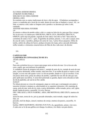 ILE OSHA SODEMI ORISHA
AYIKININ NI ORUNMILA
SHILEKUN ILE OSHA SODEMI
ORISHA AWO
Se continúa com os cantos tradicionais de tirar o ebó do opon. O babalawo acompanha o
iyawo e a madrinha até o local do rio onde, dentro de sete dias se banhará o iyawo. Ali , no
lodo, se enterra o ebó, todos se limpam com o pombo e se derrama ejé sobre o ebó,
cantando:
AFEFERI NIR OSHA FEFERIRI
184
Se enterra a cabeça do pombo sobre o ebó e o corpo no leito do rio, para que Oya o pegue.
No rio de reza e se chama por: ODUDUWA, ORUN, OYA, SHANGO, OBATALA,
OSHUN e pelo anjo da guarda ( segredo de irete suka). Este ebó se fará 7 dias antes da
cerimônia do santo e leva: 1 galo, 4 tigelinhas de pintura, pincéis, 1 ovo, eko ( acaçá), terra
da casa de santo, 2 pombos, pedaços de carne de vaca, 1 peixe fresco pequeno, folhas de
taioba, cabelo da cabeça do Iyawo, pedaços de pano da roupa, jutia e pescado defumado,
milho tostado e e elementos característicos do Odu do dia e odu otun ( de direita)
101.
CAPITULO XIII
CAMINHOS DA CONSAGRAÇÃO DE IFA
AÑARI (AREIA)
185
102.
Para esta cerimônia leva-se o iyawo para pegar areia na beira do mar. Lá se tira um odu
com o opélé, que será defensor do padrinho.
A verdadeira forma de preparar esta areia é : metade de areia do rio, metade de areia do mar
jutia, e peixe defumado, milho tostado, tudo bem fino. E na orelha da praia se marca o odu
ejiogbe, se reza este odu quatro vezes e se dá um pombo, dando-se o ejé ao awofaca. Com
um pouco desta areia, penas da cabeça do pombo, o pdrinho faz um ebó do odu que saiu
pelo opélé para sua defesa. A areia bem peneirada se guarda, depois será colocada ao lado
do ifá do padrinho, até usá-la no Ifa ( atefá).
ILEKAN
No ilekan procura-se a toca do caranguejo, pega-se a terra que o carranguejo cava para o
nascente (oriente) e prepara-se, adicionando-se os seguintes elementos: obi, manteiga de
cacau, areia de mar, areia de rio, jutia, e peixe defumados, milho tostado, peixe, mel, igbin,
dendê, banha de porco, cascarilla, 16 ovos. Hervas:
ERU, OBI, KOLA, OSUN NABORU, AIRA, OBI MOTIWAO, OBE EDUN, manteca de
cacao,
arena de mara, arena de río, juti ay pescado ahumados, maíz tostado, sangre de todos los
shas, un
pescado, miel de abejas, caracol, manteca de corojo, manteca de puerco, cascarilla, 16
huevos,
hierbas: ORIYE KOTORIYE, OGUMA FUN FUN, sla, aguardiente, azúcar, vino seco.
A todo esto se le da una gallina con shango, la cabeza y los iñales van para dentro.
152
 