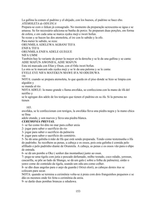 La gallina la comen el padrino y el ahijado, con los huesos, el padrino se hace ebo.
ATEMOLETA de ODUDUA
Prepara-se com o ilekan já consagrado. No momento da preparação acrescenta-se água e se
amassa. Se for necessário adiciona-se banha de porco. Se preparam duas porções, em forma
de esfera, e em cada uma se marca oyeku meji e iwori bofun.
Se rezan y se hacen las dos atemoleta, el ire con lo sabido y la ofo.
Para meter lo sabido, se reza:
ORUNMILA ADELEWA AGBANI TEFA
ENIFA TEFA
ORUNMILA ENIFA ADELE GUEGUE
NIFA UMM
También hay la variante de poner la mayor en la derecha y se le da una gallina y se canta:
ADIE MAFUN AWONIFA, ADIE MAFUN
Esta irá marcada con Efun y Osun, con el Odu iwori bofun.
La otra se le marcará odu oyeku meji y se le da una paloma y se le canta:
EYELE EYE NIFA MAYEKUN MAWE IFA NI ODUDUWA
186
NOTA: cuando se prepara atemoleta, lo que queda en el piso donde se hizo se limpia con
algodón y
se manda al río.
NOTA ADELE: la mano grande s llama awofaka, se confecciona con la mano de ifá del
neófito y
se le agregan dos adele de los testigos que tienen el padrino en su ifa. Si la persona no
tienen
103.
awofaka, se le confeccionan con testigos, la awofaka lleva una piedra negra y la mano chica
se llma
adele otunde, y son nuevos y lleva una piedra blanca.
CEREMONIA PREVIAS.
1- se faz como foi dito no mar para colher areia
2- jogar para saber o sacrifício do rio
3- jogar para saber o sacrifício da palmeira
4- jogar para saber o sacrifício do cemitério.
5- Se dá uma galinha à mão de Ifa que está sendo preparada. Tendo como testemunha o Ifa
do padrinho. Se recolhem as penas, a cabeça e os ossos, pois esta galinha é comida pelo
afilhado e pelo padrinho diante de Orunmila. A cabeça, as penas e os ossos vão para o ebpo
de entrada.
6- se dá um pombo a Oke ( senhor das montanhas) junto ao osun.
7- pega-se uma tigela com jutia e pescado defumado, milho tostado, coco ralado, yerosun,
cascarilla, se põe ao lado de Shango, se dá um galo ( sobre a folha de palmeira), então o
yawo come do conteúdo da tigela, usando um odu-ara como colher.
8- se dão duas angolas para o anjo da guarda ( Orixá olorí), as cabeças destes itus se
colocam para secar.
NOTA: quando se termina a cerimônia volta-se à praia com dois franguinhos pequenos e se
dão os mesmos onde foi feita a cerimônia da areia.
9- se darão duas pombas brancas a oduduwa.
153
 