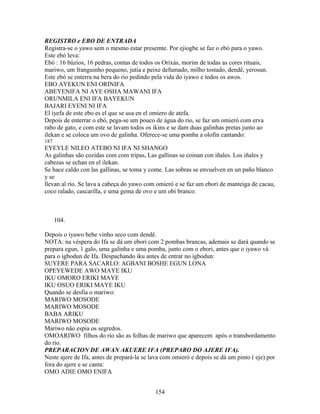 REGISTRO e EBO DE ENTRADA
Registra-se o yawo sem o mesmo estar presemte. Por ejiogbe se faz o ebó para o yawo.
Este ebó leva:
Ebó : 16 búzios, 16 pedras, contas de todos os Orixás, morim de todas as cores rituais,
mariwo, um franguinho pequeno, jutia e peixe defumado, milho tostado, dendê, yerosun.
Este ebó se enterra na bera do rio pedindo pela vida do iyawo e todos os awos.
EBO AYEKUN ENI ORINIFA
ABEYENIFA NI AYE OSHA MAWANI IFA
ORUNMILA ENI IFA BAYEKUN
BAJARI EYENI NI IFA
El iyefa de este ebo es el que se usa en el omiero de atefa.
Depois de enterrar o ebó, pega-se um pouco de água do rio, se faz um omieró com erva
rabo de gato, e com este se lavam todos os ikins e se dam duas galinhas pretas junto ao
ilekan e se coloca um ovo de galinha. Oferece-se uma pomba a olofin cantando:
187
EYEYLE NILEO ATEBO NI IFA NI SHANGO
As galinhas são cozidas com com tripas, Las gallinas se coinan con iñales. Los iñales y
cabezas se echan en el ilekan.
Se hace caldo con las gallinas, se toma y come. Las sobras se envuelven en un paño blanco
y se
llevan al río. Se lava a cabeça do yawo com omieró e se faz um ebori de manteiga de cacau,
coco ralado, cascarilla, e uma gema de ovo e um obi branco.
104.
Depois o iyawo bebe vinho seco com dendê.
NOTA: na véspera do Ifa se dá um ebori com 2 pombas brancas, ademais se dará quando se
prepara egun, 1 galo, uma galinha e uma pomba, junto com o ebori, antes que o iyawo vá
para o igbodun de Ifa. Despachando iku antes de entrar no igbodun:
SUYERE PARA SACARLO: AGBANI BOSHE EGUN LONA
OPEYEWEDE AWO MAYE IKU
IKU OMORO ERIKI MAYE
IKU OSUO ERIKI MAYE IKU
Quando se desfia o mariwo:
MARIWO MOSODE
MARIWO MOSODE
BABA ARIKU
MARIWO MOSODE
Mariwo não espia os segredos.
OMOARIWO filhos do rio são as folhas de mariwo que aparecem após o transbordamento
do rio.
PREPARACION DE AWAN AKUERE IFA (PREPARO DO AJERE IFA).
Neste ajere de Ifa, antes de prepará-la se lava com omieró e depois se dá um pinto ( eje) por
fora do ajere e se canta:
OMO ADIE OMO ENIFA
154
 