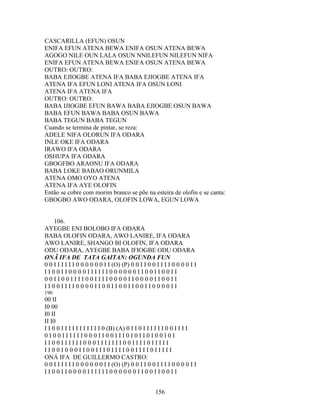 CASCARILLA (EFUN) OSUN
ENIFA EFUN ATENA BEWA ENIFA OSUN ATENA BEWA
AGOGO NILE OUN LALA OSUN NNILEFUN NILEFUN NIFA
ENIFA EFUN ATENA BEWA ENIFA OSUN ATENA BEWA
OUTRO: OUTRO:
BABA EJIOGBE ATENA IFA BABA EJIOGBE ATENA IFA
ATENA IFA EFUN LONI ATENA IFA OSUN LONI
ATENA IFA ATENA IFA
OUTRO: OUTRO:
BABA IJIOGBE EFUN BAWA BABA EJIOGBE OSUN BAWA
BABA EFUN BAWA BABA OSUN BAWA
BABA TEGUN BABA TEGUN
Cuando se termina de pintar, se reza:
ADELE NIFA OLORUN IFA ODARA
INLE OKE IFA ODARA
IRAWO IFA ODARA
OSHUPA IFA ODARA
GBOGFBO ARAONU IFA ODARA
BABA LOKE BABAO ORUNMILA
ATENA OMO OYO ATENA
ATENA IFA AYE OLOFIN
Então se cobre com morim branco se põe na esteira de olofin e se canta:
GBOGBO AWO ODARA, OLOFIN LOWA, EGUN LOWA
106.
AYEGBE ENI BOLOBO IFA ODARA
BABA OLOFIN ODARA, AWO LANIRE, IFA ODARA
AWO LANIRE, SHANGO BI OLOFIN, IFA ODARA
ODU ODARA, AYEGBE BABA IFIOGBE ODU ODARA
ONÃ IFA DE TATA GAITAN: OGUNDA FUN
0 0 I I I I I I 0 0 0 0 0 0 I I (O) (P) 0 0 I I 0 0 I I I I 0 0 0 0 I I
I I 0 0 I I 0 0 0 0 I I I I I I 0 0 0 0 0 0 I I 0 0 I I 0 0 I I
0 0 I I 0 0 I I I I 0 0 I I I I 0 0 0 0 I I 0 0 0 0 I I 0 0 I I
I I 0 0 I I I I 0 0 0 0 I I 0 0 I I 0 0 I I 0 0 I I 0 0 0 0 I I
190
00 II
I0 00
I0 II
II I0
I I 0 0 I I I I I I I I I I I 0 (B) (A) 0 I I 0 I I I I I I 0 0 I I I I
0 I 0 0 I I I I I I 0 0 0 I I 0 0 I I I 0 I 0 I I 0 I 0 0 I 0 I
I I 0 0 I I I I I I 0 0 0 I I I I I I I 0 0 I I I I 0 I I I I I
I I 0 0 I 0 0 0 I I 0 0 I I I 0 I I I I 0 0 I I I I 0 I I I I I
ONÁ IFA DE GUILLERMO CASTRO:
0 0 I I I I I I 0 0 0 0 0 0 I I (O) (P) 0 0 I I 0 0 I I I I 0 0 0 0 I I
I I 0 0 I I 0 0 0 0 I I I I I I 0 0 0 0 0 0 I I 0 0 I I 0 0 I I
156
 