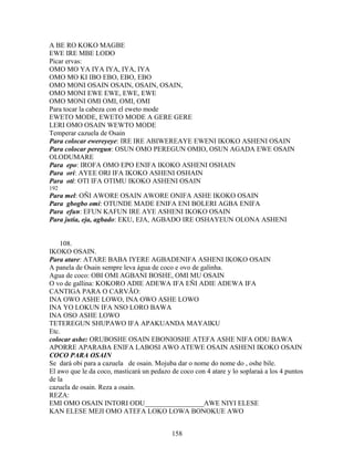 A BE RO KOKO MAGBE
EWE IRE MBE LODO
Picar ervas:
OMO MO YA IYA IYA, IYA, IYA
OMO MO KI IBO EBO, EBO, EBO
OMO MONI OSAIN OSAIN, OSAIN, OSAIN,
OMO MONI EWE EWE, EWE, EWE
OMO MONI OMI OMI, OMI, OMI
Para tocar la cabeza con el eweto mode
EWETO MODE, EWETO MODE A GERE GERE
LERI OMO OSAIN WEWTO MODE
Temperar cazuela de Osain
Para colocar ewereyeye: IRE IRE ABIWEREAYE EWENI IKOKO ASHENI OSAIN
Para colocar peregun: OSUN OMO PEREGUN OMIO, OSUN AGADA EWE OSAIN
OLODUMARE
Para epo: IROFA OMO EPO ENIFA IKOKO ASHENI OSHAIN
Para ori: AYEE ORI IFA IKOKO ASHENI OSHAIN
Para oti: OTI IFA OTIMU IKOKO ASHENI OSAIN
192
Para mel: OÑI AWORE OSAIN AWORE ONIFA ASHE IKOKO OSAIN
Para gbogbo omi: OTUNDE MADE ENIFA ENI BOLERI AGBA ENIFA
Para efun: EFUN KAFUN IRE AYE ASHENI IKOKO OSAIN
Para jutia, eja, agbado: EKU, EJA, AGBADO IRE OSHAYEUN OLONA ASHENI
108.
IKOKO OSAIN.
Para atare: ATARE BABA IYERE AGBADENIFA ASHENI IKOKO OSAIN
A panela de Osain sempre leva água de coco e ovo de galinha.
Agua de coco: OBI OMI AGBANI BOSHE, OMI MU OSAIN
O vo de gallina: KOKORO ADIE ADEWA IFA EÑI ADIE ADEWA IFA
CANTIGA PARA O CARVÃO:
INA OWO ASHE LOWO, INA OWO ASHE LOWO
INA YO LOKUN IFA NSO LORO BAWA
INA OSO ASHE LOWO
TETEREGUN SHUPAWO IFA APAKUANDA MAYAIKU
Etc.
colocar ashe: ORUBOSHE OSAIN EBONIOSHE ATEFA ASHE NIFA ODU BAWA
APORRE APARABA ENIFA LABOSI AWO ATEWE OSAIN ASHENI IKOKO OSAIN
COCO PARA OSAIN
Se dará obi para a cazuela de osain. Mojuba dar o nome do nome do , oshe bile.
El awo que le da coco, masticará un pedazo de coco con 4 atare y lo soplaraá a los 4 puntos
de la
cazuela de osain. Reza a osain.
REZA:
EMI OMO OSAIN INTORI ODU_________________AWE NIYI ELESE
KAN ELESE MEJI OMO ATEFA LOKO LOWA BONOKUE AWO
158
 