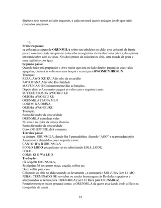 direito e pelo menor ao lado esquerdo, e cada um trará quatro pedaços de obi que serão
colocados em pratos.
10.
Primeiro passo:
se colocará a sopera de ORUNMILA sobre seu tabuleiro no chão e se colocará de frente
para o nascente (leste) no piso se colocarão os seguintes elementos: uma esteira, dois pratos
um candelabro com as velas. Nos dois pratos de colocam os obis, uma moeda de prata e
uma tigelinha com água.
Segundo passo:
Quando tudo está preparado o Awo maior que está no lado direito pegará as duas velas
apagadas, cruzará as velas nos seus braços e rezará para OWONRIN IROSUN.
Tradução:
REZA: AWO IKU KU Adivinho da escuridão
AWO ITANA Adivinho Da claridade
MA FUN ASHE Constantemente dão as bençãos.
Depois disto o Awo maior pegará as velas com o seguinte canto:
SUYERE: ORISHA AWO IKU KU
ORISHA AWO IKU KU
ORUNMILA ITANA MEJI
LOBI MI KA ORINA
ORISHA AWO IKUKU
Tradução:
Santo divinador da obscuridade
ORUNMILA com duas velas
No alto e ao redor da cabeça ilumino
Santo divinador da obscuridade
Coro: OSHEMINIE, dirá o mesmo.
Terceiro passo:
se destapa ORUNMILA, dando-lhe 3 pancadinhas dizendo “AGO” e se procederá pelo
Awomaior a chamá-lo com o seguinte canto:
CANTO: IFA JI ORUNMILA
BI OLO LODO esta palavra vai se substituindo LOJA, LODE,
LOKE...
CORO: KI O WA LE O
Tradução:
Ifá desperta ORUNMILA,
Se alguém foi ao campo praça, caçada, colina etc.
Deve voltar para casa
Colocarão os obis no chão tocando-os levemente , e começará o MO-JUBA (ver 1.1 MO-
JUBA). TERMINADO DE mo-jubar ou render homenagens às Deidades superiores e
antepassados se rezará para ORUNMILA (ver2.16 Reza para ORUNMILA).
Posteriormente o maior prestará contas a ORUNMILA de quem está dando o obi a Ele e na
companhia de quem
16
 