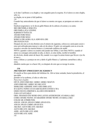 se le dan 3 pollones a su elegba y van cargados para la esquina. Si el alawo es omo elegba,
sólo va
su elegba, no se pone el del padrino.
194
Cuando hay antecedentes de que el alawo se monta con egun, se perepara un omiro con
ewe
baiykun (yagruma) y se le da un gallo blanco de la cabeza a la arena y se canta:
IRE ORUNMILA SEKI ITA
ORUNMILA IFA LENIWE
IGBODUN ÑAÑA EE
AÑARI FORI SOLE
AÑARI FORI SOLE
KOKUA ERI AGBA ALA ADO OFA ERI
IWI FOYEN FUO
Después de esto se le da ebomisi con el omiero de yagruma, coloca-se a areia para secar e
esta será utilizada para marcar o odu ori do alawo. O galo vai carregado com as ervas da
cazuela e envolto em morim branco e é enterrado embaixo do arabá.
NOTA: quando o alawo se cosatra está jurado nas folhas, é um Omo NOTA: cuando el
alawo se consagra está jurado en aña, es decir, es omo aloña, recibel el nombre
de olu koto, donde antes de hacer ifá, cuando va a coger la arena tienen que llevar a iya ilu
al mar y
toca a olokun y a yemaya un oro y darle el gallo blanco y 3 palomas carmelitas a aña y
orun,
dándole cuenta que va a hacer ifá y es después de esto que se recoge la arena.
110.
PRENDICION YPROCESION DE IGBODUN
El omofa se lleva para detrás del shilekun ile. Ahí se tiene sentado, hasta la prendición, el
que debe
prender es la oyubona, el odu es oshe tura.
Para tirar el paño:
OFUN AWO OMO IKU ARIKU ARIKU MAFUN
AWO OMO IKU ARIKU KUAKUAYE
SHIKUERE ASHISHE AWO ADE OMO AYE
IFA KOYU FOWO AYAYABI OLOFIN UNTEFA WA
OSHE ENI IFA OMONIFA ALAWO ONI BODUN
PARA LEVANTARLO
OBA: SHANGO ENI WERE ONI LAYEO AFEREWEDE AYABALA IKU
CORO: OFERE WEWE AYABADIDE OFERE WEWE AYABALA IKU
COLOCAR ATRIBUTOS:
AWAN: AWAN AWAN UMBO AWAN IFA
AWAN AWAN UMBO AWAN IFA
AKUKO: AJUN ORI AYE AKUKO
AJUN ORI AYE AKUKO
ADIE: AJUN ORI AYE ADIE
AJUN ORI AYE ADIE
195
160
 