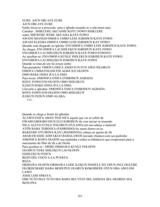 EURE: AJUN ORI AYE EURE
AJUN ORI AYE EURE
Então inicia-se a procissão para o igbodu rezando-se o odu otura meji.
Camihar : SHIKUERE AKUASHE KOYU FOWO SHIKUERE
outra: SHEWERE WERE AKUADA KAYE FOWO
AWANI SHANGO OMOFA UMBO LESE IGBODUN KAYE FOWO
AWANI ELEGBA OMOFA UMBO LESE IGBODUN KAY FOWO
Quando está chegando ao igbodu: ENI OMOFA UMBO LESE IGBODUN KAYE FOWO
Ao chegar: ENI OMOFA LAI SHILEKUN IGBODUN KAYE FOWO
ENI OMOFA LAI SHILEKUN IGBODUN KAYE FOWO FOWOYU
Ao ajoelhar-se: ENI OMOFA KUNLE SHILEKUN IGBODUN KAYE FOWO
ENI OMOFA LAI SHILEKUN IGBODUN KAYE FOWO.
Quando se trata de um ifa irosun umbo
Para prenderlo: OMOFA ERIFA ASHO FUN FUN AWO NILORUN
OMOFA UMBATOLOSI ENI AGBA ILE OLOFIN
OMO BAKE OSHA IFA LA OMA
Para awan: OMONIFA ENIFA ENIBODUN AGBADA
KOYU FOWO ENI OLOFIN OMO SHILEKUN
ILEKUN BAKE OSHA IFA LA OMA
Llervarlo a igbodun: OMONIFA ENIFA ENIBODUN AGBADA
KOYU FOWO ENI OLOFIN OMO SHILEKUN
ILEKUN FEDUN OMO ALARA.
111.
Quando se chega a frente do igbodun
ALAWO ENIFA ABAN TESI NIFA aquele que vai se cobrir de
OWARI GBOGBO OJUN ELO IGBODUN ifa vem iniciar-se trazendo
NILA ALEYO FUNLE FOLORUN (FULANO) em sua cabeça o material
ATIÑI BABA TOBINIFA (PADRINHO) les meno dinero en su
BAKEGBE OYUBONA KAN (,MADRINHA) cabeça ao quarto de ifá
ABARAWASHE ADIFAKUO BABALAWOS iniciado (fulano) com seu padrinho
AMONIFA BAWA OLOFIN sua madrinha e todos os babalawos que cooperaram para o
nascimento do filho de Ifa e de Olofin.
Para ajoelhar-se : ORIRE ORIBAWA KUNLE FOLOFIN
OLODUN YERE SHILEKUN LAI OLOFIN
ESHILEKUN FEDUN
REZO DEL COCO A LA PUERTA:
REZA:
ORIBAWA OLOFIN ORIBAWA LODE ILEKUN INSHELE IFE EDUN INLE OGUERE
OLORDUMARE BABA MODUPUE OLORUN KOKOIBERE OTUN OBA AWO OSI
LAWO
ASHE LERI OMAYA.
OMI TUTO INLE TUTO IBA BABA IBA YEYE IBA ASHEDA IBA AKORDA INA
IKOLONA
161
 