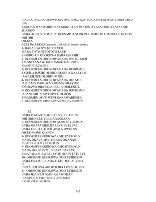 IFA IBA IYA IBA OLUWO IBA OYUBONA KAN IBA APETEBI IYAFA ORUNMILA
IBA
ARAONU WANILORUN OBI MOKUO ENI BODUN AYARA ORO AYARA ODU
SHANGO
BABA AGBA YIROMI IFE ORUNMILA MODUPUE OMO OFO UMBO ILE OLOFIN
OBI OBI
ODARA.
REZA DOS MEJIS (quando o ifá não é irosun umbo)
1- BABA EWENYI KURU MEJI
BABA TOTO JITI OTOTO RAYE
ODOROFUN ODOROWA BABA EJIOGBE
2- ODOROFUN ODOROWA BABA OYEKU MEJI
ORANIYAN AWORI SHANGO ORIBAWA
OLOFIN IROWERE
3- ODOROFUN ODOROWA BABA IWORI MEJI
OGUILA BASHE OLORDUMARE AWARILODE
AWARILODE OLORDUMARE.
4- ODOROFUN ODOROWA BABA ODI MEJI
ASHAMA MARUWA KODIMA ARAYIMO
ORIBAWA OBATALA JEKUA ORILEKUN.
5- ODOROFUN ODOROWA BABA IROSO MEJI
APANTARITA AWERIYEO OLOFIN
OBANISHE OSUN WENI EYO AWARENIFA.
6- ODOROFUN ODOROWA OMO EYIROSUN
112.
BABA OWONRIN MEJI OLUYEBE OBINA
OBI ORUN OLUYEBE AGANGARA
7- ODOROFUN ODOROWA OMO EYIROSUN
BABA OBARA MEJI KARANSHA ELERI
BABA UNLELE TOYO APALA OWETUN
OWESIN OMO OLOFIN
8- ODOROFU ODOROWA OMO EYIROSUN
BABA OKANA MEJI OKANA OKANANI
BEREIKU ODERE OLOFIN
9- ODOROFU ODOROWA OMO EYIROSUN
BABA OGUNDA MEJI BABA FARAYE
OBATALA SHEWERE LOYE OGUN TETE EYI
10- ODOROFU ODOROWA OMO EYIROSUN
BABA OSA MEJI BABA FOSHE BABA BORO
197
ENIFA BOLONA ABERI BABA LONA OLOFIN
11- ODOROFU ODOROWA OMO EYIROSUN
BABA IKA MEJI IKANIKA AWOKAN
IFA SHOLA ASHE NIREGUN OGUN
ASHE NIRO OLOFIN
162
 