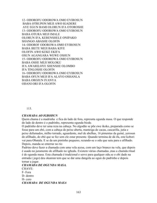 12- ODOROFU ODOROWA OMO EYIROSUN
BABA OTRUPON MEJI AWO IGADERE
AYE EGUN BAMI OLORUN IFA OTOROSHE
13- ODOROFU ODOROWA OMO EYIROSUN
BABA OTURA MEJI IMALE
OLORUN IFA, KERENSHELE ONIPAKO
SHANGO ABASHE OLOFIN
14- ODOROF ODOROWA OMO EYIROSUN
BABA IRETE MEJI BABA KIYE
OLOFIN AWO KEKE EKIFA
OSUN AGANGARA WEWE OSHUN
15- ODOROFU ODOROWA OMO EYIROSUN
BABA OSHE MEJI MOLOKU
IFA AWARILOYE SHENSHE OLOMBO
IFA TINLOSHE OLOFIN
16- ODOROFU ODOROWA OMO EYIROSUN
BABA OFUN MEJI IFA ALAYO OSHANLA
BABA OROJUN IYANYA
ODANI ORI IFA OLOFIN
113.
CHAMADA AO IGBODUN
Quem chama é a madrinha e fica do lado de fora, represnta ogunda masa. O que responde
do lado de dentro é o padrinho, representa ogunda biode.
O padrinho deve ter uma reza na cabeça. No algodão se põe ewe ikoko, preparada como se
fosse para um ebó, com a cabeça de peixe aberta, manteiga de cacau, cascarilla, jutia e
peixe defumados, milho torrado, aguardente, mel de abelhas, 16 pimentas da guiné, yerosun
do afilhado, do ebó que se fez sem ele estar presente. Quando termina de dá ifa, este kobori
vai para Obatala. E se da um pintinho pequeno, rezando-se o odu que saiu para o afilhado.
Depois, manda-se enterrar no rio
Padrino deve fazer a chamada com uma vela acesa, com um laço branco na vela, que depois
é usado no juramento do afilhado no igbodu. Existem várias chamadas ,mas a chamda ritual
é de ogunda masa. Esta chamada é tradcional e serve para qualquer odu.se o obi dado na
entrada ( jogo) deu okanran tem que se dar uma dangola ao ogun do padrinho e depois
tornar a jogar.
CHAMADA DE OGUNDA MASA.
CHAVE:
F- Fora
D- dentro
H- coro
CHAMADA DE OGUNDA MASA
163
 