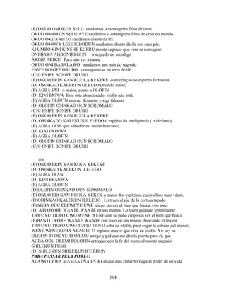(F) OKUO OMORUN SELU saudamos o estrangeiro filho de orun
OKUO OMORUN SELU AYE saudamos o estrangeiro filho de orun no mundo.
OKUO OKUANIFEO saudamos diante de ifa
OKUO OMOFA LESE IGBODUN saudamos diante de ifa aos seus pés.
KI UMBO KINI KINSHE KUERU monte sagrado que vem se consagrar.
ONI BARA AGBONIREGUN o segredo do mendigo
ARIKU ARIKU Para não ver a morte
OKUO ONI BABALAWO saudamos aos pais do segredo
ENIFE BONIFE ORUBO consagram-se na terra de ifé
(C)© ENIFE BONIFE ORUBO
(F) OKUO ERIN KAN KUOLA KEKEKE com relação ao espírito formador.
(D) OSINKAO KALERUN OLELEO (mundo astral)
(F) AGBA ENI o maior, e reza a OLOFIN
(D) KINI ENIWA Este está abandonado, olofin não está.
(F) AGBA OLOFIN espere, descanse e siga falando
(D) OLOFIN OSINKAO OUN SOROMALO
(C)© ENIFE BONIFE ORUBO
(F) OKUO ERIN KAN KUOLA KEKEKE
(D) OSINKADO KALEKUN ILELEDO o espírito da inteligência ( o elefante)
(F) AGBA IWIN que sabedorias andas buscando.
(D) KINI IWINWA
(F) AGBA OLOFIN
(D) OLOFIN OSINKAO OUN SOROMALO
(C)© ENIFE BONIFE ORUBO
114.
(F) OKUO ERIN KAN KOLA KEKEKE
(D) OSINKAO KALEKUN ILELEDO
(F) AGBA EFAN
(D) KINI EFANWA
(F) AGBA OLOFIN
(D)OLOFIN OSINKAO OUN SOROMALO
(F) OKUO ERI KAN KUOLA KEKEK o maior dos espíritos, cujos olhos tudo vêem.
(D)ODINKAO KALEKUN ILELEDO Lo traen al pie de la cortina tapado
(F)AGBA ODU ELEWEYU EWE ciego sin ver el bien que busca, con todo
(D) ATI OFORE WANTE WANTE en sus manos. Lo traen guiando gentilmente
TIOFOYU TIOFO OWO WENE WENE con su paño ciego sin ver el bien que busca
(F)BANTI OFORE WANTE WANTE con todo en sus manos, buscando el mayor
TIOFOYU TIOFO OWO TOFIO TIOFO ashe de olofin, para coger la cabeza del mundo
WENE WENE LUBA ABASHE TI espíritu mayor que vive en olofin. Yo soy su
OLOFIN TI ORIYE TI ORIMU amigo y pid que me den la puerta para él, que
AGBA ODU OREMI FOLOFIN entregue con la fe del mono al monte sagrado
SHILEKUN FUMI
(D) SHILEKUN SHILEKUN IFE EDUN
PARA PASSAR PELA PORTA:
ALAWO LEWA MAMAKEÑA IPORI el que está cubierto llega al poder de su vida
164
 
