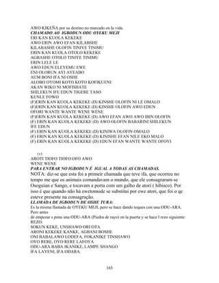 AWO KIKEÑA por su destino no marcado en la vida.
CHAMADO AO IGBODUN ODU OYEKU MEJI
ERI KAN KUOLA KEKEKE
AWO ERIN AWO EFAN KILABSHE
KILABASHE OLOFIN TINIYE TINIMU
ERIN KAN KUOLA OTOLO KEKEKE
AGBASHE OTOLO TINIYE TINIMU
ERIN LELE LE
AWO EDUN ELEYEMU EWE
ENI OLORUN AYI AYEABO
AUM BONI IFA NI OSHE
ALOBO OYOMI KOTO KOTO KOFIKUENI
AKAN WIKO NI MOFISHATE
SHILEKUN IFE EDUN TIGERE TASO
KUNLE FOWO
(F)ERIN KAN KUOLA KEKEKE (D) KINSHE OLOFIN NI LE OMALO
(F)ERIN KAN KUOLA KEKEKE (D) KINSHE OLOFIN AWO EDUN
OFORI WANTE WANTE WENE WENE
(F)ERIN KAN KUOLA KEKEKE (D) AWO EFAN AWO AWO IBIN OLOFIN
(F) ERIN KAN KUOLA KEKEKE (D) AWO OLOFIN BABARINI SHILEKUN
IFE EDUN
(F) ERIN KAN KUOLA KEKEKE (D) KINIWA OLOFIN OMALO
(F) ERIN KAN KUOLA KEKEKE (D) KINISHE EFAN NILE EKO MALO
(F) ERIN KAN KUOLA KEKEKE (D) EDUN EFAN WANTE WANTE OFOYI
115.
AROTI TIOFO TIOFO OFO AWO
WENE WENE
PARA ENTRAR NO IGBODUN É IGUAL A TODAS AS CHAMADAS.
NOTA: diz-se que esta foi a primeir chamada que teve ifa, que ocorreu no
tempo me que os animais comandavam o mundo, que ele consagraram-se
Osoguian e Sango, e tocavam a porta com um galho de atori ( hibisco). Por
isso é que quando não há ewetomode se substitui por ewe atori, que foi o qe
esteve presente na consagração.
LLAMADA DE IGBODUN DE OSHE TURA:
Es la misma llamada de OYEKU MEJI, pero se hace dando toques con una ODU-ARA.
Pero antes
de empezar s pone una ODU-ARA (Piedra de rayo) en la puerta y se hace l rezo siguiente:
REZO:
SOKUN KEKE, UNSHAWO ORI OTA
ARONI KEKEKE KANKE, AGBANI BOSHE
ONI BABALAWO LODEFA, FOKANIKE TINSHAWO
OYO RERE, OYO RERE LAFOYA
ODU-ARA BABA IKANIKE, LAMPE SHANGO
IFA LAYENI, IFA ODARA.
165
 