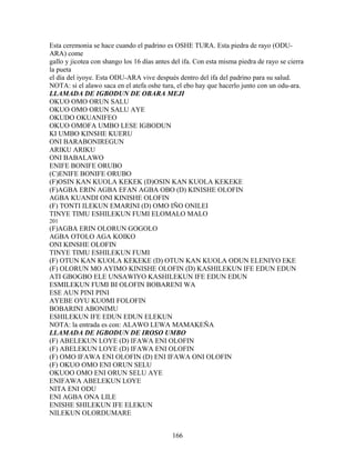 Esta ceremonia se hace cuando el padrino es OSHE TURA. Esta piedra de rayo (ODU-
ARA) come
gallo y jicotea con shango los 16 días antes del ifa. Con esta misma piedra de rayo se cierra
la pueta
el día del iyoye. Esta ODU-ARA vive después dentro del ifa del padrino para su salud.
NOTA: si el alawo saca en el atefa oshe tura, el ebo hay que hacerlo junto con un odu-ara.
LLAMADA DE IGBODUN DE OBARA MEJI
OKUO OMO ORUN SALU
OKUO OMO ORUN SALU AYE
OKUDO OKUANIFEO
OKUO OMOFA UMBO LESE IGBODUN
KI UMBO KINSHE KUERU
ONI BARABONIREGUN
ARIKU ARIKU
ONI BABALAWO
ENIFE BONIFE ORUBO
(C)ENIFE BONIFE ORUBO
(F)OSIN KAN KUOLA KEKEK (D)OSIN KAN KUOLA KEKEKE
(F)AGBA ERIN AGBA EFAN AGBA OBO (D) KINISHE OLOFIN
AGBA KUANDI ONI KINISHE OLOFIN
(F) TONTI ILEKUN EMARINI (D) OMO IÑO ONILEI
TINYE TIMU ESHILEKUN FUMI ELOMALO MALO
201
(F)AGBA ERIN OLORUN GOGOLO
AGBA OTOLO AGA KOIKO
ONI KINSHE OLOFIN
TINYE TIMU ESHILEKUN FUMI
(F) OTUN KAN KUOLA KEKEKE (D) OTUN KAN KUOLA ODUN ELENIYO EKE
(F) OLORUN MO AYIMO KINISHE OLOFIN (D) KASHILEKUN IFE EDUN EDUN
ATI GBOGBO ELE UNSAWIYO KASHILEKUN IFE EDUN EDUN
ESMILEKUN FUMI BI OLOFIN BOBARENI WA
ESE AUN PINI PINI
AYEBE OYU KUOMI FOLOFIN
BOBARINI ABONIMU
ESHILEKUN IFE EDUN EDUN ELEKUN
NOTA: la entrada es con: ALAWO LEWA MAMAKEÑA
LLAMADA DE IGBODUN DE IROSO UMBO
(F) ABELEKUN LOYE (D) IFAWA ENI OLOFIN
(F) ABELEKUN LOYE (D) IFAWA ENI OLOFIN
(F) OMO IFAWA ENI OLOFIN (D) ENI IFAWA ONI OLOFIN
(F) OKUO OMO ENI ORUN SELU
OKUOO OMO ENI ORUN SELU AYE
ENIFAWA ABELEKUN LOYE
NITA ENI ODU
ENI AGBA ONA LILE
ENISHE SHILEKUN IFE ELEKUN
NILEKUN OLORDUMARE
166
 