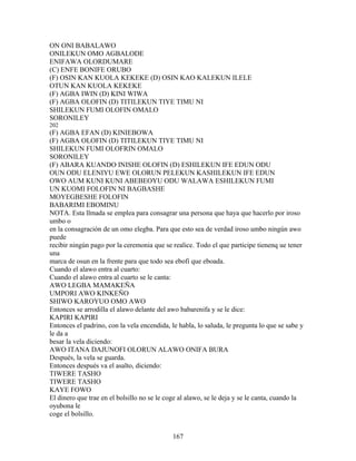 ON ONI BABALAWO
ONILEKUN OMO AGBALODE
ENIFAWA OLORDUMARE
(C) ENFE BONIFE ORUBO
(F) OSIN KAN KUOLA KEKEKE (D) OSIN KAO KALEKUN ILELE
OTUN KAN KUOLA KEKEKE
(F) AGBA IWIN (D) KINI WIWA
(F) AGBA OLOFIN (D) TITILEKUN TIYE TIMU NI
SHILEKUN FUMI OLOFIN OMALO
SORONILEY
202
(F) AGBA EFAN (D) KINIEBOWA
(F) AGBA OLOFIN (D) TITILEKUN TIYE TIMU NI
SHILEKUN FUMI OLOFRIN OMALO
SORONILEY
(F) ABARA KUANDO INISHE OLOFIN (D) ESHILEKUN IFE EDUN ODU
OUN ODU ELENIYU EWE OLORUN PELEKUN KASHILEKUN IFE EDUN
OWO AUM KUNI KUNI ABEBEOYU ODU WALAWA ESHILEKUN FUMI
UN KUOMI FOLOFIN NI BAGBASHE
MOYEGBESHE FOLOFIN
BABARIMI EBOMINU
NOTA. Esta llmada se emplea para consagrar una persona que haya que hacerlo por iroso
umbo o
en la consagración de un omo elegba. Para que esto sea de verdad iroso umbo ningún awo
puede
recibir ningún pago por la ceremonia que se realice. Todo el que participe tienenq ue tener
una
marca de osun en la frente para que todo sea ebofi que eboada.
Cuando el alawo entra al cuarto:
Cuando el alawo entra al cuarto se le canta:
AWO LEGBA MAMAKEÑA
UMPORI AWO KINKEÑO
SHIWO KAROYUO OMO AWO
Entonces se arrodilla el alawo delante del awo babarenifa y se le dice:
KAPIRI KAPIRI
Entonces el padrino, con la vela encendida, le habla, lo saluda, le pregunta lo que se sabe y
le da a
besar la vela diciendo:
AWO ITANA DAJUNOFI OLORUN ALAWO ONIFA BURA
Después, la vela se guarda.
Entonces después va el asalto, diciendo:
TIWERE TASHO
TIWERE TASHO
KAYE FOWO
El dinero que trae en el bolsillo no se le coge al alawo, se le deja y se le canta, cuando la
oyubona le
coge el bolsillo.
167
 