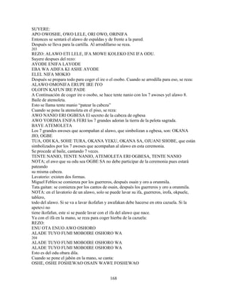 SUYERE:
APO OWOSHE, OWO LELE, ORI OWO, ORINIFA
Entonces se sentará el alawo de espaldas y de frente a la pared.
Después se lleva para la cartilla. Al arrodillarso se reza.
203
REZO: ALAWO ETI LELE, IFA MOWE KOLEKO ENI IFA ODU.
Suyere despues del rezo:
AYODE ENIFA LAYODE
EBA WA ADIFA KI ASHE AYODE
ELEL NIFA MOKIO
Después se prepara todo para coger el ire o el osobo. Cuando se arrodilla para eso, se reza:
ALAWO OMONIFA ERUPE IRE IYO
OLOFIN KAFUN IRE PADE
A Continuación de coger ire o osobo, se hace tente nanio con los 7 awoses yel alawo 8.
Baile de atemoleta.
Esto se llama tente manio “patear la cabeza”
Cuando se pone la atemoleta en el piso, se reza:
AWO NANIO ERI OGBESA El secreto de la cabeza de ogbesa
AWO YORIMA ENIFA FERI los 7 grandes adoran la tierra de la pelota sagrada.
BAYE ATEMOLETA
Los 7 grandes awoses que acompañan al alawo, que simbolizan a ogbesa, son: OKANA
JIO, OGBE
TUA, ODI KA, SOHE TURA, OKANA YEKU, OKANA SA, OJUANI SHOBE, que están
simbolizados por los 7 awoses que acompañan al alawo en esta ceremonia.
Se procede al baile, cantando 7 veces.
TENTE NANIO, TENTE NANIO, ATEMOLETA ERI OGBESA, TENTE NANIO
NOTA; el awo que su odu sea OGBE SA no debe participar de la ceremonia pues estará
pateando
su misma cabeza.
Lavatorio: existen dos formas.
Miguel Febles:se comienza por los guerreros, después osain y oro a orunmila.
Tata gaitan: se comienza por los cantos de osain, después los guerreros y oro a orunmila.
NOTA: en el lavatorio de un alawo, solo se puede lavar su ifa, guerreros, irofa, okpuele,
tablero,
todo del alawo. Si se va a lavar ikofafun y awafakan debe hacerse en otra cazuela. Si la
apetevi no
tiene ikofafun, este si se puede lavar con el ifa del alawo que nace.
Ya con el ifá en la mano, se reza para coger hierba de la cazuela:
REZO:
ENU OTA ENUO AWO OSHORO
ALADE TUYO FUMI MOBOIRE OSHORO WA
204
ALADE TUYO FUMI MOBOIRE OSHORO WA
ALADE TUYO FUMI MOBOIRE OSHORO WA
Esto es del odu obara dila.
Cuando se pone el jabón en la mano, se canta:
OSHE, OSHE FOSHEWAO OSAIN WAWE FOSHEWAO
168
 
