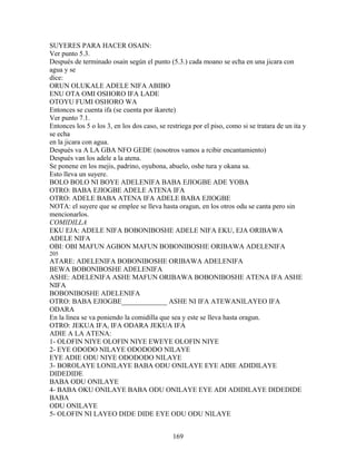 SUYERES PARA HACER OSAIN:
Ver punto 5.3.
Después de terminado osain según el punto (5.3.) cada moano se echa en una jicara con
agua y se
dice:
ORUN OLUKALE ADELE NIFA ABIBO
ENU OTA OMI OSHORO IFA LADE
OTOYU FUMI OSHORO WA
Entonces se cuenta ifa (se cuenta por ikarete)
Ver punto 7.1.
Entonces los 5 o los 3, en los dos caso, se restriega por el piso, como si se tratara de un ita y
se echa
en la jicara con agua.
Después va A LA GBA NFO GEDE (nosotros vamos a rcibir encantamiento)
Después van los adele a la atena.
Se ponene en los mejis, padrino, oyubona, abuelo, oshe tura y okana sa.
Esto lleva un suyere.
BOLO BOLO NI BOYE ADELENIFA BABA EJIOGBE ADE YOBA
OTRO: BABA EJIOGBE ADELE ATENA IFA
OTRO: ADELE BABA ATENA IFA ADELE BABA EJIOGBE
NOTA: el suyere que se emplee se lleva hasta oragun, en los otros odu se canta pero sin
mencionarlos.
COMIDILLA
EKU EJA: ADELE NIFA BOBONIBOSHE ADELE NIFA EKU, EJA ORIBAWA
ADELE NIFA
OBI: OBI MAFUN AGBON MAFUN BOBONIBOSHE ORIBAWA ADELENIFA
205
ATARE: ADELENIFA BOBONIBOSHE ORIBAWA ADELENIFA
BEWA BOBONIBOSHE ADELENIFA
ASHE: ADELENIFA ASHE MAFUN ORIBAWA BOBONIBOSHE ATENA IFA ASHE
NIFA
BOBONIBOSHE ADELENIFA
OTRO: BABA EJIOGBE_____________ ASHE NI IFA ATEWANILAYEO IFA
ODARA
En la línea se va poniendo la comidilla que sea y este se lleva hasta oragun.
OTRO: JEKUA IFA, IFA ODARA JEKUA IFA
ADIE A LA ATENA:
1- OLOFIN NIYE OLOFIN NIYE EWEYE OLOFIN NIYE
2- EYE ODODO NILAYE ODODODO NILAYE
EYE ADIE ODU NIYE ODODODO NILAYE
3- BOROLAYE LONILAYE BABA ODU ONILAYE EYE ADIE ADIDILAYE
DIDEDIDE
BABA ODU ONILAYE
4- BABA OKU ONILAYE BABA ODU ONILAYE EYE ADI ADIDILAYE DIDEDIDE
BABA
ODU ONILAYE
5- OLOFIN NI LAYEO DIDE DIDE EYE ODU ODU NILAYE
169
 