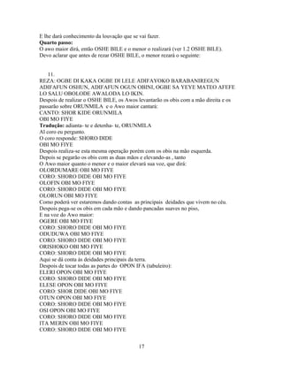 E lhe dará conhecimento da louvação que se vai fazer.
Quarto passo:
O awo maior dirá, então OSHE BILE e o menor o realizará (ver 1.2 OSHE BILE).
Devo aclarar que antes de rezar OSHE BILE, o menor rezará o seguinte:
11.
REZA: OGBE DI KAKA OGBE DI LELE ADIFAYOKO BARABANIREGUN
ADIFAFUN OSHUN, ADIFAFUN OGUN OBINI, OGBE SA YEYE MATEO AFEFE
LO SALU OBOLODE AWALODA LO IKIN.
Despois de realizar o OSHE BILE, os Awos levantarão os obis com a mão direita e os
passarão sobre ORUNMILA e o Awo maior cantará:
CANTO: SHOR KIDE ORUNMILA
OBI MO FIYE
Tradução: adianta- te e detenha- te, ORUNMILA
Al coro eu pergunto.
O coro responde: SHORO DIDE
OBI MO FIYE
Despois realiza-se esta mesma operação porém com os obis na mão esquerda.
Depois se pegarão os obis com as duas mãos e elevando-as , tanto
O Awo maior quanto o menor e o maior elevará sua voz, que dirá:
OLORDUMARE OBI MO FIYE
CORO: SHORO DIDE OBI MO FIYE
OLOFIN OBI MO FIYE
CORO: SHORO DIDE OBI MO FIYE
OLORUN OBI MO FIYE
Como poderá ver estaremos dando contas as principais deidades que vivem no céu.
Despois pega-se os obis em cada mão e dando pancadas suaves no piso,
E na voz do Awo maior:
OGERE OBI MO FIYE
CORO: SHORO DIDE OBI MO FIYE
ODUDUWA OBI MO FIYE
CORO: SHORO DIDE OBI MO FIYE
ORISHOKO OBI MO FIYE
CORO: SHORO DIDE OBI MO FIYE
Aqui se dá conta ás deidades principais da terra.
Despois de tocar todas as partes do OPON IFA (tabuleiro):
ELERI OPON OBI MO FIYE
CORO: SHORO DIDE OBI MO FIYE
ELESE OPON OBI MO FIYE
CORO: SHOR DIDE OBI MO FIYE
OTUN OPON OBI MO FIYE
CORO: SHORO DIDE OBI MO FIYE
OSI OPON OBI MO FIYE
CORO: SHORO DIDE OBI MO FIYE
ITA MERIN OBI MO FIYE
CORO: SHORO DIDE OBI MO FIYE
17
 