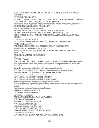 6- EYE ODU NILAYE EYE ODU NILAYE EYE ADIE IFA ODU MEDILOGUN
EYEBALE
BOYE EYE ODU NILAYE
7- BABA IFIOGBE EYE ADIE OLOFIN AHSE IFA ATEWANILAYEO IFA ODARA.
CORO: JEKUA IFA ODARA, JEKUA IFA IFA ODARA
Entonces se le dan las gallinas negra y se le echan las pluams de la cabeza, cantando:
JU JU MOÑANA BABA ODU ADELE NIFA
Para llevara al alawo unyen a la atena:
ALAWO ENIFA ODU YEUN ADELE ETIWA ATENA BEWA
UNYEN: BABA ODU AGBANIBOSHE WO ADELE NIFA JU IMU
OTRO: ADELE BAWAN ASHETO ASHEBO NILAYEO ADELE BAWANI IFA
ODARA
LIMPIAR ATENA CON ENU
INU IFA ENIFAGBA ATENA OLOFIN ALAWO IFA LODE MOYARE
BAILE DE LA ATENA:
PARARLO: ODIDE DIDE ALAWO DIDE, ATENA OLOFIN LAYE
REZO ATENA: (BABA OBARA MEJI)
REZO: BABA KARANSHA KARANSHA, BABA KERENSHE KERENSHE
ADIFAFUN
ABIBO KODAMISILE EDODOMIDO
206
SUYERE (7 Veces)
BERULE BERULE OMALO, ABIBO BERULE BERULE OMALO, ABIBO BERULE
Esto representa los 7 oba orun yorima, que bajan del cielo por mandato de olofin para
llevarse el
alama del awo cuando otoku. Son los 7 principes de la muerte.
SUYERE DE PADRINO Y OYUBONA (padrino delante y oyubona detrás)
BESURE KONKALE ABIBO BESURE KONKALE ABIBO
Enjuáguese atena con odu-ara en la cazuela.
EWE LORUN EWE LORUN ORIRE LAMIWE
EWE LORUN EWE LORUN ORIRE LAMIWE AINA
Se le echa aguardiente, se envuelve y se guarda en folofin.
NOTA: el padrino y oyubona cogen delante y detrás porque ellos son los encargados de
guiar el
recién nacido en ifa por los caminos del mundo.
PADRINO: simboliza ODUDUWA
OYUBONA: simboliza ORUN
Ceremonias de igbodun:
ATEBO: SUYERE DE LLEVAR A LA ATEBO
A WENI ATEBO ONIWA
ENI AYE NI SHANGO ORINIFA
A WENI ATEBO ONIWAYE
Untarse en las manos ori, epo, efun:
ELESE SANWESE NIWEYE IFA
OTONI LAYEO AW4ETO ORIBA WANIFA
Llevar al awo hasta atebo.
SUYERE: IWORI BOFUN ALSWO ARA WEMO FOSHEWE
170
 