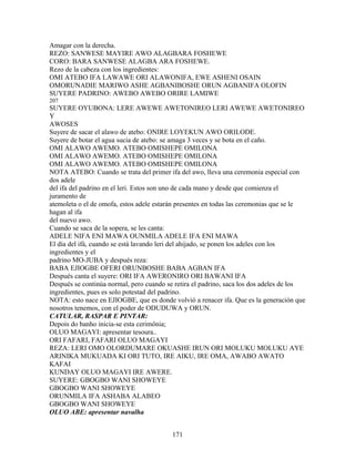 Amagar con la derecha.
REZO: SANWESE MAYIRE AWO ALAGBARA FOSHEWE
CORO: BARA SANWESE ALAGBA ARA FOSHEWE.
Rezo de la cabeza con los ingredientes:
OMI ATEBO IFA LAWAWE ORI ALAWONIFA, EWE ASHENI OSAIN
OMORUNADIE MARIWO ASHE AGBANIBOSHE ORUN AGBANIFA OLOFIN
SUYERE PADRINO: AWEBO AWEBO ORIRE LAMIWE
207
SUYERE OYUBONA: LERE AWEWE AWETONIREO LERI AWEWE AWETONIREO
Y
AWOSES
Suyere de sacar el alawo de atebo: ONIRE LOYEKUN AWO ORILODE.
Suyere de botar el agua sucia de atebo: se amaga 3 veces y se bota en el caño.
OMI ALAWO AWEMO. ATEBO OMISHEPE OMILONA
OMI ALAWO AWEMO. ATEBO OMISHEPE OMILONA
OMI ALAWO AWEMO. ATEBO OMISHEPE OMILONA
NOTA ATEBO: Cuando se trata del primer ifa del awo, lleva una ceremonia especial con
dos adele
del ifa del padrino en el leri. Estos son uno de cada mano y desde que comienza el
juramento de
atemoleta o el de omofa, estos adele estarán presentes en todas las ceremonias que se le
hagan al ifa
del nuevo awo.
Cuando se saca de la sopera, se les canta:
ADELE NIFA ENI MAWA OUNMILA ADELE IFA ENI MAWA
El día del ifá, cuando se está lavando leri del ahijado, se ponen los adeles con los
ingredientes y el
padrino MO-JUBA y después reza:
BABA EJIOGBE OFERI ORUNBOSHE BABA AGBAN IFA
Después canta el suyere: ORI IFA AWERONIRO ORI BAWANI IFA
Después se continúa normal, pero cuando se retira el padrino, saca los dos adeles de los
ingredientes, pues es solo potestad del padrino.
NOTA: esto nace en EJIOGBE, que es donde volvió a renacer ifa. Que es la generación que
nosotros tenemos, con el poder de ODUDUWA y ORUN.
CATULAR, RASPAR E PINTAR:
Depois do banho inicia-se esta cerimônia;
OLUO MAGAYI: apresentar tesoura..
ORI FAFARI, FAFARI OLUO MAGAYI
REZA: LERI OMO OLORDUMARE OKUASHE IRUN ORI MOLUKU MOLUKU AYE
ARINIKA MUKUADA KI ORI TUTO, IRE AIKU, IRE OMA, AWABO AWATO
KAFAI
KUNDAY OLUO MAGAYI IRE AWERE.
SUYERE: GBOGBO WANI SHOWEYE
GBOGBO WANI SHOWEYE
ORUNMILA IFA ASHABA ALABEO
GBOGBO WANI SHOWEYE
OLUO ABE: apresentar navalha
171
 