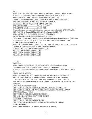 208
REZA: ENI ORI, ENI ABE, ERI AWO, ERI AKUATA LERI ERI ASAKALEKE
SUYERE: IFA AGBANI ISURO IBO ERI, ERI ASHEWA DI KOLA
ASHE DI KOLA ODOLOFUN ALABEO ASHEWA DI KOLA.
OTRO: EGAN YO EBO ERI, ERI ASHEWA DI KOLA, ASHE DI KOLA
BABA OLOFIN LOFUN ALABEO ASHEWA DI KOLA.
Os donos de OLUO MAGAYI Y OLUO ABE SÃO:
BABA OSHE MEJI..................... OLUO MAGAYI
BABA IRETE MEJI.................... OLUO ABE
O padrinho deve, por prevenção pintar em cada um, o seu odu de ifa KAKUANADO.
IDE FINITO: se llama OBERI AYO IKUDA. Se reza OGBE FUN
REZA: OGBE FUN FUNLO IDE IKU MAYE MARIWO
IDE MORILEKE IKUKUANI OBERI AYO IKUDA
CANTIGA: ONIDE KOYUDIDE, AYARAWO KOYUDIDE KOYUDIDE AYARAWO
ILE AFEFE OTA, KOYUDIDE KOYUDIDE AYARAWO IDE AFEFE OTO.
ILEKE FINITO: (OWONRIN MEJI)
REZA: IÑAFA FOROLOYU ERE KUTASHO ÑARA ÑARA, ADIFAFUN LUYEGBE
OBI ORUN OLUYEGBE OBI INA OLUYEGBE IKOIDE.
SUYERE: AGANGARA OMO OLORDUMARE
AGANGARA OMO OLORDUMARE
AIKU LOWA OMO OLORDUMARE
AGANGARA OMO OLORDUMARE
116.
OGBEGA:
REZA: BABA LOSHE BATI BOSHE ADENIFA LOUN ADIBA ADIBA
ONI BABALOW, LODAFUN OLUWO DIDE ERU IKOIDAN.
SUYERE: OGBEGAN MOFIFEO AWO, OMO AWO OGBEGAN MOFIFEO AWO.
209
IÑAFA (OGBE YONO)
REZA: INA KOFERU BOYU OSHUPA FURAWA BENI JUN GUN TALUO
ARAUN TARAÑARA JUN ADIFAFUN OLUO YEBE JUN. OLUYEGBE
LOBI ARUN JUN ETC. OKOLOYEYE ILEKE LOYEYE ILEKE LOYEYE
JUN ILUYEGBE ELEGBE ORUNMILA UNFEKKUN SHEWE SHONU UMBARI
KOGOFA.
CANTIGA: (Guillermo Castro)
OLUYEGBE ILEKE, OLUYEGBE ILEKE, OLUYEGBE AFERNASHO
OLUYEGBE ILEKE, ILEKE AWO, KEKE OMA, ILEKE ARIKU BABAWA
CANTIGA:(Miguel Febles)
OLUYEGBE ILEKE, OLUYEGBE ILEKEDO
OBINAKU KUANASHO, OLUYEGBE ILEKEO
CANTIGA: (Tata Gaitan)
OLUYEGBE ILEKE, OLUYEGBE ILEKE
OLUYEGBE ARIKU KUANI KUANASHO OLUYEGBE ILEKEOO
IROFA Y UKERE:
REZA: IROFA BOROKI BOROKI, IRU BOYA BOROYA
172
 