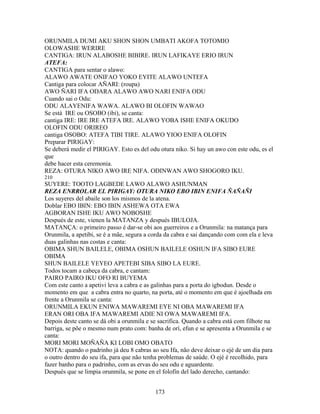 ORUNMILA DUMI AKU SHON SHON UMBATI AKOFA TOTOMIO
OLOWASHE WERIRE
CANTIGA: IRUN ALABOSHE BIBIRE. IRUN LAFIKAYE ERIO IRUN
ATEFA:
CANTIGA para sentar o alawo:
ALAWO AWATE ONIFAO YOKO EYITE ALAWO UNTEFA
Cantiga para colocar AÑARI: (roupa)
AWO ÑARI IFA ODARA ALAWO AWO NARI ENIFA ODU
Cuando sai o Odu:
ODU ALAYENIFA WAWA. ALAWO BI OLOFIN WAWAO
Se está IRE ou OSOBO (ibi), se canta:
cantiga IRE: IRE IRE ATEFA IRE. ALAWO YOBA ISHE ENIFA OKUDO
OLOFIN ODU ORIREO
cantiga OSOBO: ATEFA TIBI TIRE. ALAWO YIOO ENIFA OLOFIN
Preparar PIRIGAY:
Se deberá medir el PIRIGAY. Esto es del odu otura niko. Si hay un awo con este odu, es el
que
debe hacer esta ceremonia.
REZA: OTURA NIKO AWO IRE NIFA. ODINWAN AWO SHOGORO IKU.
210
SUYERE: TOOTO LAGBEDE LAWO ALAWO ASHUNMAN
REZA ENRROLAR EL PIRIGAY: OTURA NIKO EBO IBIN ENIFA ÑAÑAÑI
Los suyeres del abaile son los mismos de la atena.
Doblar EBO IBIN: EBO IBIN ASHEWA OTA EWA
AGBORAN ISHE IKU AWO NOBOSHE
Después de este, vienen la MATANZA y después IBULOJA.
MATANÇA: o primeiro passo é dar-se obi aos guerreiros e a Orunmila: na matança para
Orunmila, a apetibi, se é a mãe, segura a corda da cabra e sai dançando com com ela e leva
duas galinhas nas costas e canta:
OBIMA SHUN BAILELE, OBIMA OSHUN BAILELE OSHUN IFA SIBO EURE
OBIMA
SHUN BAILELE YEYEO APETEBI SIBA SIBO LA EURE.
Todos tocam a cabeça da cabra, e cantam:
PAIRO PAIRO IKU OFO RI BUYEMA
Com este canto a apetivi leva a cabra e as galinhas para a porta do igbodun. Desde o
momento em que a cabra entra no quarto, na porta, até o momento em que é ajoelhada em
frente a Orunmila se canta:
ORUNMILA EKUN ENIWA MAWAREMI EYE NI OBA MAWAREMI IFA
ERAN ORI OBA IFA MAWAREMI ADIE NI OWA MAWAREMI IFA.
Depois deste canto se dá obi a orunmila e se sacrifica. Quando a cabra está com filhote na
barriga, se põe o mesmo num prato com: banha de orì, efun e se apresenta a Orunmila e se
canta:
MORI MORI MOÑAÑA KI LOBI OMO OBATO
NOTA: quando o padrinho já deu 8 cabras ao seu Ifa, não deve deixar o ejé de um dia para
o outro dentro do seu ifa, para que não tenha problemas de saúde. O ejé é recolhido, para
fazer banho para o padrinho, com as ervas do seu odu e aguardente.
Después que se limpia orunmila, se pone en el folofin del lado derecho, cantando:
173
 