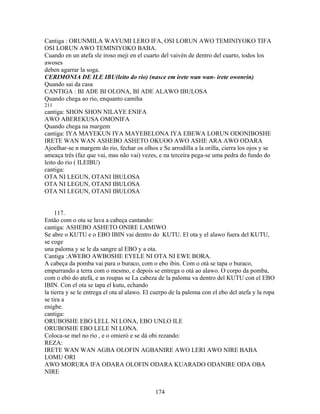 Cantiga : ORUNMILA WAYUMI LERO IFA, OSI LORUN AWO TEMINIYOKO TIFA
OSI LORUN AWO TEMINIYOKO BABA.
Cuando en un atefa sle iroso meji en el cuarto del vaivén de dentro del cuarto, todos los
awoses
deben agarrar la soga.
CERIMONIA DE ILE IBU(leito do rio) (nasce em irete wan wan- irete owonrin)
Quando sai da casa
CANTIGA : BI ADE BI OLONA, BI ADE ALAWO IBULOSA
Quando chega ao rio, enquanto camiha
211
cantiga: SHON SHON NILAYE ENIFA
AWO ABEREKUSA OMONIFA
Quando chega na margem
cantiga: IYA MAYEKUN IYA MAYEBELONA IYA EBEWA LORUN ODONIBOSHE
IRETE WAN WAN ASHEBO ASHETO OKUOO AWO ASHE ARA AWO ODARA
Ajoelhar-se n margem do rio, fechar os olhos e Se arrodilla a la orilla, cierra los ojos y se
ameaça três (faz que vai, mas não vai) vezes, e na terceira pega-se uma pedra do fundo do
leito do rio ( ILEIBU)
cantiga:
OTA NI LEGUN, OTANI IBULOSA
OTA NI LEGUN, OTANI IBULOSA
OTA NI LEGUN, OTANI IBULOSA
117.
Então com o ota se lava a cabeça cantando:
cantiga: ASHEBO ASHETO ONIRE LAMIWO
Se abre o KUTU e o EBO IBIN vai dentro do KUTU. El ota y el alawo fuera del KUTU,
se coge
una paloma y se le da sangre al EBO y a ota.
Cantiga :AWEBO AWBOSHE EYELE NI OTA NI EWE BORA.
A cabeça da pomba vai para o buraco, com o ebo ibin. Com o otá se tapa o buraco,
empurrando a terra com o mesmo, e depois se entrega o otá ao alawo. O corpo da pomba,
com o ebó do atefá, e as roupas se La cabeza de la paloma va dentro del KUTU con el EBO
IBIN. Con el ota se tapa el kutu, echando
la tierra y se le entrega el ota al alawo. El cuerpo de la paloma con el ebo del atefa y la ropa
se tira a
enigbe.
cantiga:
ORUBOSHE EBO LELL NI LONA, EBO UNLO ILE
ORUBOSHE EBO LELE NI LONA.
Coloca-se mel no rio , e o omieró e se dá obi rezando:
REZA:
IRETE WAN WAN AGBA OLOFIN AGBANIRE AWO LERI AWO NIRE BABA
LOMU ORI
AWO MORURA IFA ODARA OLOFIN ODARA KUARADO ODANIRE ODA OBA
NIRE
174
 