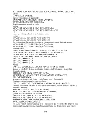 IRETE WAN WAN OBANIFA AKUELE ODIFA AMONSU AMORO OBANI AWO
OBANI
SHANGO LERI LAMIWE.
Depois, vai saindo do rio e cantando:
OMOBAMI MODA OMO BAMI MODA AWO ENIFA
AWO UMBO ILE UN OTA UMBEBORA.
Ao chegar em casa se canta na porta:
cantiga:
AWA YURE AWA BURE KI AWO KIFUN KE UMBO
AWA YURE AWA BURE KI AWO KIFUN KE UMBO AWO
212
aquele que está aguardando na porta da casa canta:
cantiga:
AWAYURE AWA BURE OMO AWO KE USORO
AWAYURE AWA BURE OMO AWO KE USORO
Em frente a porta aberta todos ajoelham-se e apresentam o ota de ibulosa e cantam:
AWO ABURE AWA YURE ENI OTA ÑAÑARE AWO
AWO ABURE AWA YURE ENI OTA ÑAÑARE AWO
Depois se dá obi :
OBI BABORU OLORUN, BABARI ODO IBULOSA BI AYE BI OLONA
UMBO AYALA ENI BOFUN, BABAMI BODUN BARA NILEKUN
OLOFIN BABANI SHANGO BABANI OLOFIN TIÑOFAN
OBANI BOSHE OBI BABA LELEKUN ONI BAWA LOFIN
ESHILEKUN KONIFETUN
ESHILEKUN KONIFETUN
ESHILEKUN KONIFETUN
Pintura
CANTIGA: AWO MOLAÑO MOLABO KI AWO KIFUN KE UMBO
Quando se está dentro de casa se entrega o otá para a madrinha e esta o apresenta a
Orunmila e canta:
ORUNMILA YEO OTANI BEWA OTA ENIWA
AWO MOLAÑO MOLABO ENIFA GBOGBO AWO NI BORUN ATEFA
OTA ENIFA ORIBAWA.
A água que se trouxe do rio é para a cerimônia do meio e do quarto dia.
Depois se presenteiam os odus com as galinhas.
CANTIGA : MOLOWO ODU IFA ODARA, AWO OLOFIN ADIE KAYEUN
Os restos das galinhas dos odus se leva, depois dos itans para enterrar na mata ( nos pés da
sumaúma). Se canta:
ADI AWOYEUN AWO MAYEJUN IFA ODARA
AWO YEUN AWO MAYEJUN AWO ENIFA IFA ODARA
Quando todos se retiram do ifa, Se canta:
ORUNMILA WEKE IRE IRE LOYE AWO AYE AWO
ARUNMILA WEKE IRE IRE LOYE AWO AYE AWO
AYEDO GBOGBO AWO OBORIBOSHE IRE IRE LOYE
AWO AYEDO ORUNMILA WEILE.
NOTA: na verdade o encarregado de levar o alawo ao rio é o awo ( filho de) irete wan wan.
Os awos ogbe ate, ogbe irosun, oyeku bika, okaran yeku, não devem nunca levar o alawo
175
 