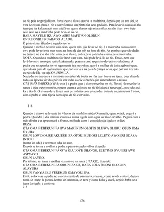 ao rio pois se prejudicam. Para levar o alawo ao rio a madrinha, depois que da um obi, se
vira de costas para o rio e sacrificando um pinto faz seus pedidos. Para levar o alawo ao rio
tem que ter kakuanado num atefá em que o alawo seja otura niko, se não tiver awo irete
wan wan só a madrinha pode levá-lo ao rio.
BABA MAYELE IKU AWO ASHE MAFITAN OLORUN
ONIRE ONIRE KUARADO ALADO.
O pinto é sacrificado e jogado no rio
Quando o atefá é de irete wan wan, quem tem que levar ao rio é a madrinha nunca outro
awo pode levar irete wan wan, na hora de dar obi na hora do rio. As pombas que são dadas
ao buraco no rio são três: uma pelo alawo, outra pelo padrinho e uma pela madrinha.
NOTA. Quando a madrinha for irete wan wan, não pode levá-lo ao rio. Então, tem que
levá-lo outro awo que tenha kakuanado, porém como requisito deverá ter oduduwa. A
pedra que se apanha no rio representa iya mayekun, que é a mulher de baba agboniregun,
que são os pais de oyeku orun, que por sua vez os pais de yanya orun, que por sua vez são
os pais de Ela ou seja ORUNMILA.
Na pedra se encontra a memória ancestral de todos os ifas que houve na terra, quer dizerde
todas as épocas vividas por ifa em todas as civilizações que antecederam a nossa.
OTA OMO BABEKUN IFA: esta é a pedra que o alawo recolhe no rio. No ato de recolhe-la
nasce o odu irete owonrin, porém quem a colocou no rio foi ajapá ( tartaruga), nos odus odi
ka e ika di. O alawo deve fazer uma cerimônia com esta pedra durante os primeiros 7 anos,
com a pedra e uma tigela com água de rio e orvalho.
118.
Quando o alawo se levanta às 4 horas da manhã e saúda Orunmila, egun, orixá, pegará a
pedra. Quando o dia termina coloca-a numa tigela com água de rio e orvalho. Pegará com a
mão direita e a apresentará a frente, molhada com o conteúdo da tigela e e diz;
REZA:
OTA OMA BEBEKUN IFA IYA MAKEKUN OLOFIN OLUWA OLORU, OSUN OMA
OYUBA
ORUN LOWO ORIRE AKUERE IFA OTORI KUE ORI LELEYO AWO ERI ODARA
INTORI
(nome do odu) e se reza o odu do awo.
Depois se torna a molhar a pedra e passa-se pelos olhos dizendo:
OTA OMA BEBEKUN IFA OTA OLULOYE SHANGO, ELETIMO OYU ERI AWO
ASIWAYO
ORUN LAYEO.
Por último, se torna a molhar e passa-se na nuca ( IPAKO), dizendo:
OTA OMA BEBEKUN IFA ORUN IPAKO, BABA LOLA OBONI OLOGUN
ALAYUBA
ORUN YANYA IKU YEREKUN OMAYORI IFA.
Então coloca-se a pedra no assentamento de orunmila, reza-se, come se obi e atare, depois
toma-se mete la piedra dentro de orunmila, le reza y come kola y ataré, depois bebe-se a
água da tigela e canta-se:
214
176
 