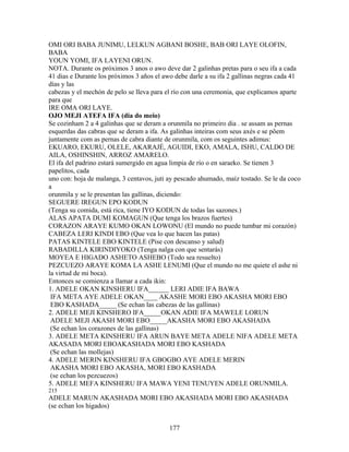OMI ORI BABA JUNIMU, LELKUN AGBANI BOSHE, BAB ORI LAYE OLOFIN,
BABA
YOUN YOMI, IFA LAYENI ORUN.
NOTA. Durante os próximos 3 anos o awo deve dar 2 galinhas pretas para o seu ifa a cada
41 dias e Durante los próximos 3 años el awo debe darle a su ifa 2 gallinas negras cada 41
días y las
cabezas y el mechón de pelo se lleva para el río con una ceremonia, que explicamos aparte
para que
IRE OMA ORI LAYE.
OJO MEJI ATEFA IFA (dia do meio)
Se cozinham 2 a 4 galinhas que se deram a orunmila no primeiro dia . se assam as pernas
esquerdas das cabras que se deram a ifa. As galinhas inteiras com seus axés e se põem
juntamente com as pernas de cabra diante de orunmila, com os seguintes adimus:
EKUARO, EKURU, OLELE, AKARAJÉ, AGUIDI, EKO, AMALA, ISHU, CALDO DE
AILA, OSHINSHIN, ARROZ AMARELO.
El ifa del padrino estará sumergido en agua limpia de río o en saraeko. Se tienen 3
papelitos, cada
uno con: hoja de malanga, 3 centavos, juti ay pescado ahumado, maíz tostado. Se le da coco
a
orunmila y se le presentan las gallinas, diciendo:
SEGUERE IREGUN EPO KODUN
(Tenga su comida, está rica, tiene IYO KODUN de todas las sazones.)
ALAS APATA DUMI KOMAGUN (Que tenga los brazos fuertes)
CORAZON ARAYE KUMO OKAN LOWONU (El mundo no puede tumbar mi corazón)
CABEZA LERI KINDI EBO (Que vea lo que hacen las patas)
PATAS KINTELE EBO KINTELE (Pise con descanso y salud)
RABADILLA KIRINDIYOKO (Tenga nalga con que sentarás)
MOYEA E HIGADO ASHETO ASHEBO (Todo sea resuelto)
PEZCUEZO ARAYE KOMA LA ASHE LENUMI (Que el mundo no me quiete el ashe ni
la virtud de mi boca).
Entonces se comienza a llamar a cada ikin:
1. ADELE OKAN KINSHERU IFA______ LERI ADIE IFA BAWA
IFA META AYE ADELE OKAN____ AKASHE MORI EBO AKASHA MORI EBO
EBO KASHADA_____ (Se echan las cabezas de las gallinas)
2. ADELE MEJI KINSHERO IFA_____OKAN ADIE IFA MAWELE LORUN
ADELE MEJI AKASH MORI EBO_____AKASHA MORI EBO AKASHADA
(Se echan los corazones de las gallinas)
3. ADELE META KINSHERU IFA ARUN BAYE META ADELE NIFA ADELE META
AKASADA MORI EBOAKASHADA MORI EBO KASHADA
(Se echan las mollejas)
4. ADELE MERIN KINSHERU IFA GBOGBO AYE ADELE MERIN
AKASHA MORI EBO AKASHA, MORI EBO KASHADA
(se echan los pezcuezos)
5. ADELE MEFA KINSHERU IFA MAWA YENI TENUYEN ADELE ORUNMILA.
215
ADELE MARUN AKASHADA MORI EBO AKASHADA MORI EBO AKASHADA
(se echan los higados)
177
 