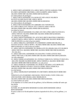 6. ADELE MEFA KINSHERU IFA ADELE MEFA UNYENI AGBADA YEBI
IFA MEFA KINSHERU ORUNMILA AWO ELERIPIN ADELE MEFA
AKASHA MORI EBO AKASHA MORI EBO KASHADA
(se echan pedazos de pechugas)
7. ADELE MEYE KINSHERU IFA MAWAYE NIFA OGUE NILORUN
NI OTUN NI OSIN MAYE IBU ADELE MEYE
AKASHA MORI EBO AKASHA MORI EBO KASHADAS.
(se echan pedazos de pechugas).
8. ADELE MEYO KINSHERU IFA GBOGBO AYE TOTOWAYE
IFA AWO LORUN AYE YOGUN AYE YAMAYO ADELE MEYO
AKASHA MORI EBO AKASHA MORI EBO KASHADA.
(se echan los lomos)
9. ADELE MESAN KINSHERU IFA OMO AYE NIFA EÑIO ADIE WAYENI IFA
ADELE MESAN AKASHA MORI EBO AKASHA MORI EBO KASHADA.
(se echa huevo de gallina)
10. ADELE MEWA KINSHERU IFA AUN NILE ORUN OBAYINILE OMONIFA
AGBAYE BEIFA ADELE MEWA. AKASHA MORI EBO AKASHA MORI EBO
EBO KASHADA (se echa la huevera madre)
11. ADELE MIKANLA KINSHERU IFA OSHEBEIFA MORI EBO OKANLA.
YEYENI YEYEYE ADELE MEWA. AKASHA MORI EBO AKASHA MORI EBO
EBO KASHADA (se echa la huevera madre)
12. ADELE MEYILA KINSHERU IFA BARALAYE IFA ODARA BALAYE OLORUN
ADELE MEYILA AKASHA MORI EBO AKASHA MORI EBO EBO KASHADA.
(Se echa eko)
13. ADELE METANLA KINSHERU IFA BALOWA YANIFA OYEYE NILE
ADELE METANLA AKASHA MORI EBO AKASHA MORI EBO EBO KASHADA
(se echa oshinshin)
14. ADELE MERILAN KINSHERU IFA TOTOLO YORUN IFA TOTOLO YURUN IFA
ARA ONU IBASHE OLORDUMARE ADELE MERINLA AKASHA MORI EBO
AKASHA MORI EBO EBO KASHADA. (se echa arroz)
15. ADELE MARUNLA KINSHERU IFA MARUN AKASHA LAYE MOWAYE
TOKOYEBE OSHEWA OTAWA YENI IFA ONIRE ADELE MARUNLA
AKASHA MORI EBO AKASHA MORI EBO EBO KASHADA
(se echa harina)
16. ADELE MEDILOGUN KINSHERU IFA MEYERIFA MEDILOGUN MORI EBO
216
TONENI IFA IFA WAROSHE AWO BAWA TOUN WAWA YOTE UNWA ILE
AWO MATERE AWO OBARA ADLE MEDILOGUN
AKASHA MORI EBO AKASHA MORI EBO EBO KASHADA.
(se echan bollitos de carita)
A los papelitos se le echan carne de las gallinas y de las diferentes comidas del santo que
hay puesta
y se canta:
SUYERE: IFA RAMI BONI BOSHEBO ELEGBA BONI BOSHEBO ADELE
BONI BOSHEBO
Se pasa a echar en el ifa del padrino la pierna izquierda de la chiva y de las gallinas, y se
canta
178
 