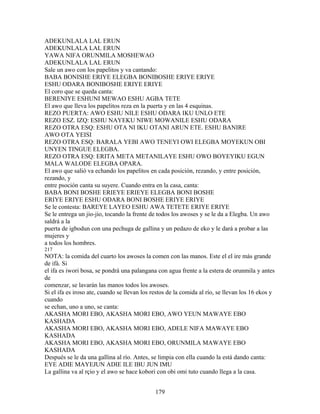 ADEKUNLALA LAL ERUN
ADEKUNLALA LAL ERUN
YAWA NIFA ORUNMILA MOSHEWAO
ADEKUNLALA LAL ERUN
Sale un awo con los papelitos y va cantando:
BABA BONISHE ERIYE ELEGBA BONIBOSHE ERIYE ERIYE
ESHU ODARA BONIBOSHE ERIYE ERIYE
El coro que se queda canta:
BERENIYE ESHUNI MEWAO ESHU AGBA TETE
El awo que lleva los papelitos reza en la puerta y en las 4 esquinas.
REZO PUERTA: AWO ESHU NILE ESHU ODARA IKU UNLO ETE
REZO ESZ. IZQ: ESHU NAYEKU NIWE MOWANILE ESHU ODARA
REZO OTRA ESQ: ESHU OTA NI IKU OTANI ARUN ETE. ESHU BANIRE
AWO OTA YEISI
REZO OTRA ESQ: BARALA YEBI AWO TENEYI OWI ELEGBA MOYEKUN OBI
UNYEN TINGUE ELEGBA.
REZO OTRA ESQ: ERITA META METANILAYE ESHU OWO BOYEYIKU EGUN
MALA WALODE ELEGBA OPARA.
El awo que salió va echando los papelitos en cada posición, rezando, y entre posición,
rezando, y
entre psoción canta su suyere. Cuando entra en la casa, canta:
BABA BONI BOSHE ERIEYE ERIEYE ELEGBA BONI BOSHE
ERIYE ERIYE ESHU ODARA BONI BOSHE ERIYE ERIYE
Se le contesta: BAREYE LAYEO ESHU AWA TETETE ERIYE ERIYE
Se le entrega un jio-jio, tocando la frente de todos los awoses y se le da a Elegba. Un awo
saldrá a la
puerta de igbodun con una pechuga de gallina y un pedazo de eko y le dará a probar a las
mujeres y
a todos los hombres.
217
NOTA: la comida del cuarto los awoses la comen con las manos. Este el el ire más grande
de ifá. Si
el ifa es iwori bosa, se pondrá una palangana con agua frente a la estera de orunmila y antes
de
comenzar, se lavarán las manos todos los awoses.
Si el ifa es iroso ate, cuando se llevan los restos de la comida al río, se llevan los 16 ekos y
cuando
se echan, uno a uno, se canta:
AKASHA MORI EBO, AKASHA MORI EBO, AWO YEUN MAWAYE EBO
KASHADA
AKASHA MORI EBO, AKASHA MORI EBO, ADELE NIFA MAWAYE EBO
KASHADA
AKASHA MORI EBO, AKASHA MORI EBO, ORUNMILA MAWAYE EBO
KASHADA
Después se le da una gallina al río. Antes, se limpia con ella cuando la está dando canta:
EYE ADIE MAYEJUN ADIE ILE IBU JUN IMU
La gallina va al rçio y el awo se hace kobori con obi omi tuto cuando llega a la casa.
179
 