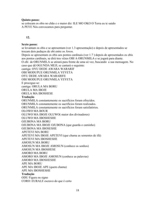 Quinto passo:
se colocam os obis no chão e o maior diz: ILE MO OKO O Terra eu te saúdo
A PEYE Nós convocamos para perguntar.
12.
Sexto passo:
se levantam os obis e se apresentam (ver 1.3 apresentação) e depois de apresentados se
trocam dois pedaços de obi entre os Awos.
Depois se apresentam os obis aos pontos cardinais (ver 1.7 ) depois de apresentados os obis
aos pontos cardinais, se dirá tres vêzes OBI A ORUNMILA e se jogará para diante.
O obi de ORUNMILA se atirará para frente de uma só vez, buscando a sua mensagem. No
caso que dê OGUNDA MEJI, se cantará o seguinte:
cantiga: OYU DEDE AWARA WARARIF
OBI MODUPUE ORUNMILA YEYETA
OYU DEDE AWARA WARARIFE
OBI MODUPUE ORUNMILA YEYETA
E procegue-se:
cantiga: ORULA MA BORU
ORULA MA IBOJE
ORULA MA IBOSHESE
Tradução
ORUNMILA constantemente os sacrifícios foram ofrecidos.
ORUNMILA constantemente os sacrifícios foram realizados.
ORUNMILA constantemente os sacrifícios foram satisfatórios.
OLOWO MA BOUR
OLUWO MA IBOJE OLUWO( maior dos divinadores)
OLUWO MA IBOSHESHE
OJUBONA MA BORU
OJUBONA MA IBOJE OJUBONA (que guarda o caminho)
OJUBONA MA IBOSESHE
APETEVI MA BORU
APETEVI MA IBOJE APETEVI (que chama as sementes de ifá)
APETEVI MA IBOSHESHE
AMOSUN MA BORU
AMOSUN MA IBOJE AMOSUN (conhece os sonhos)
AMOSUN MA IBOSHESE
AMORO MA BORU
AMORO MA IBOJE AMOSUN (conhece as palavras)
AMORO MA IBOSHESHE
APE MA BORU
APE MA IBOJE APE (quem chama)
APE MA IBOSHESHE
Tradução
ODU Figura ou signo
CORO: EURALE escravo do que é certo
18
 