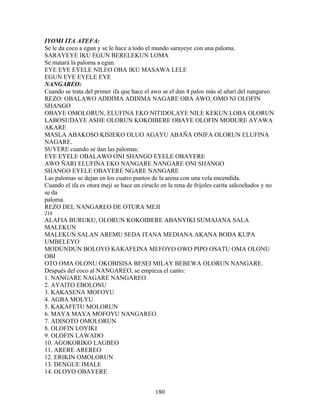 IYOMI ITA ATEFA:
Se le da coco a egun y se le hace a todo el mundo sarayeye con una paloma.
SARAYEYE IKU EGUN BERELEKUN LOMA
Se matará la paloma a egun.
EYE EYE EYELE NILEO OBA IKU MASAWA LELE
EGUN EYE EYELE EYE
NANGAREO:
Cuando se trata del primer ifa que hace el awo se el dan 4 palos más al añari del nangareo.
REZO: OBALAWO ADDIMA ADDIMA NAGARE OBA AWO, OMO NI OLOFIN
SHANGO
OBAYE OMOLORUN, ELUFINA EKO NITIDOLAYE NILE KEKUN LOBA OLORUN
LABOSUDAYE ASHE OLORUN KOKOIBERE OBAYE OLOFIN MODURE AYAWA
AKARE
MASLA ABAKOSO KISIEKO OLUO AGAYU ABAÑA ONIFA OLORUN ELUFINA
NAGARE.
SUYERE cuando se dan las palomas:
EYE EYELE OBALAWO ONI SHANGO EYELE OBAYERE
AWO ÑARI ELUFINA EKO NANGARE NANGARE ONI SHANGO
SHANGO EYELE OBAYERE NGARE NANGARE
Las palomas se dejan en los cuatro puntos de la arena con una vela encendida.
Cuando el ifa es otura meji se hace un círuclo en la rena de frijoles carita salcochados y no
se da
paloma.
REZO DEL NANGAREO DE OTURA MEJI
218
ALAFIA BURUKU, OLORUN KOKOIBERE ABANYIKI SUMAJANA SALA
MALEKUN
MALEKUN SALAN AREMU SEDA ITANA MEDIANA AKANA BODA KUPA
UMBELEYO
MODUNDUN BOLOYO KAKAFEINA MEFOYO OWO PIPO OSATU OMA OLONU
OBI
OTO OMA OLONU OKOBISISA BESEI MILAY BEBEWA OLORUN NANGARE.
Después del coco al NANGAREO, se empieza el canto:
1. NANGARE NAGARE NANGAREO
2. AYAITO EBOLONU
3. KAKASENA MOFOYU
4. AGBA MOLYU
5. KAKAFETU MOLORUN
6. MAYA MAYA MOFOYU NANGAREO
7. ADISOTO OMOLORUN
8. OLOFIN LOYIKI
9. OLOFIN LAWADO
10. AGOKORIKO LAGBEO
11. ARERE AREREO
12. ERIKIN OMOLORUN
13. DENGUE IMALE
14. OLOYO OBAYERE
180
 